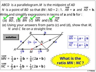 © T Madas
M
A
B C
D
N
ABCD is a parallelogram.
and .
AB AD
= =
a b
u
u
u
r u
u
u
r
M is the midpoint of AD
Write and simplify expressions in terms of a and b for :
(a) ,
BD
u
u
u
r
(b) BN
u
u
u
r
and (d) NC
u
u
u
r
N is a point of BD so that BN : ND = 2 : 1.
(c) MN
u
u
u
r
a
1
2
b 1
2
b
a
b
2 1
3 3
NC = +
a b
u
u
u
r
2 2
3 3
-
b a
(e) Using your answers from parts (c) and (d), show that M,
N and C lie on a straight line
1 1
3 6
MN = +
a b
u
u
u
r
2 1
3 3
NC = +
a b
u
u
u
r
1
3
( )
= 2a + b
1 1
3 6
MN = +
a b
u
u
u
r
1
6
( )
= 2a + b What is the
ratio MN : NC ?
solution
 