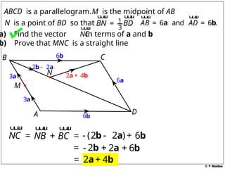 © T Madas
1
3
BN BD
=
u
u
u
r u
u
u
r
N is a point of BD so that . 6 and 6 .
AB AD
= =
a b
u
u
u
r u
u
u
r
ABCD is a parallelogram.M is the midpoint of AB
a) Find the vector in terms of a and b
b) Prove that MNC is a straight line
A
B C
D
M
NC
u
u
u
r
3a
3a
6b
6a
6b
2 2
-
b a
NC =
u
u
u
r
NB
u
u
u
r
- (2 2 )
-
b a
BC
+ =
u
u
u
r
6
+ b
- 2
= b 2
+ a 6
+ b
2
= a 4
+ b
2 4
+
a b
N
 