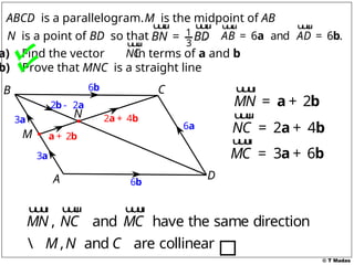 © T Madas
2
+
a b
1
3
BN BD
=
u
u
u
r u
u
u
r
N is a point of BD so that . 6 and 6 .
AB AD
= =
a b
u
u
u
r u
u
u
r
ABCD is a parallelogram.M is the midpoint of AB
a) Find the vector in terms of a and b
b) Prove that MNC is a straight line
A
B C
D
M
N
NC
u
u
u
r
3a
3a
6b
6a
6b
2 2
-
b a
2 4
+
a b
2
MN = +
a b
u
u
u
r
2 4
NC = +
a b
u
u
u
r
MC =
u
u
u
r
3 6
+
a b
, and have the same direction
MN NC MC
u
u
u
r u
u
u
r u
u
u
r
, and are collinear
M N C

 