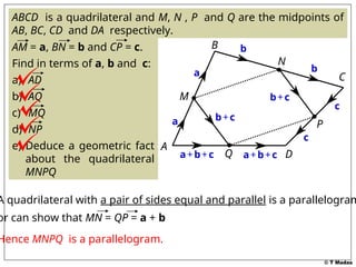© T Madas
ABCD is a quadrilateral and M, N , P and Q are the midpoints of
AB, BC, CD and DA respectively.
AM = a, BN = b and CP = c.
Find in terms of a, b and c:
a) AD
b) AQ
c) MQ
d) NP
e) Deduce a geometric fact
about the quadrilateral
MNPQ
A
B
C
D
M
N
P
Q
a
b
c
a b
c
a+b+c a+b+c
b+c
b+c
A quadrilateral with a pair of sides equal and parallel is a parallelogram
or can show that MN = QP = a + b
Hence MNPQ is a parallelogram.
 