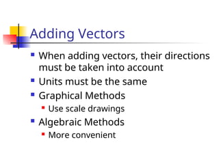 Adding Vectors
 When adding vectors, their directions
must be taken into account
 Units must be the same
 Graphical Methods
 Use scale drawings
 Algebraic Methods
 More convenient
 
