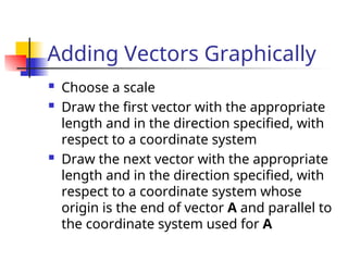 Adding Vectors Graphically
 Choose a scale
 Draw the first vector with the appropriate
length and in the direction specified, with
respect to a coordinate system
 Draw the next vector with the appropriate
length and in the direction specified, with
respect to a coordinate system whose
origin is the end of vector A and parallel to
the coordinate system used for A
 