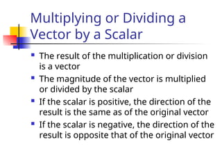 Multiplying or Dividing a
Vector by a Scalar
 The result of the multiplication or division
is a vector
 The magnitude of the vector is multiplied
or divided by the scalar
 If the scalar is positive, the direction of the
result is the same as of the original vector
 If the scalar is negative, the direction of the
result is opposite that of the original vector
 
