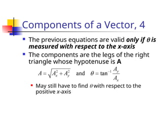 Components of a Vector, 4
 The previous equations are valid only if  is
measured with respect to the x-axis
 The components are the legs of the right
triangle whose hypotenuse is A
 May still have to find  with respect to the
positive x-axis
 