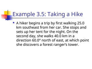 Example 3.5: Taking a Hike
 A hiker begins a trip by first walking 25.0
km southeast from her car. She stops and
sets up her tent for the night. On the
second day, she walks 40.0 km in a
direction 60.0° north of east, at which point
she discovers a forest ranger’s tower.
 