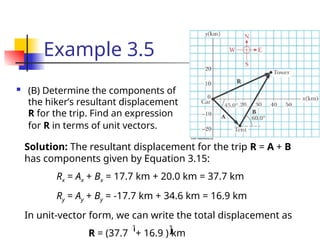 Example 3.5
 (B) Determine the components of
the hiker’s resultant displacement
R for the trip. Find an expression
for R in terms of unit vectors.
Solution: The resultant displacement for the trip R = A + B
has components given by Equation 3.15:
Rx = Ax + Bx = 17.7 km + 20.0 km = 37.7 km
Ry = Ay + By = -17.7 km + 34.6 km = 16.9 km
In unit-vector form, we can write the total displacement as
R = (37.7 + 16.9 ) km
ĵ
î
 