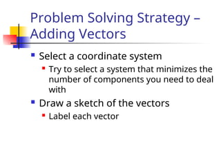 Problem Solving Strategy –
Adding Vectors
 Select a coordinate system
 Try to select a system that minimizes the
number of components you need to deal
with
 Draw a sketch of the vectors
 Label each vector
 