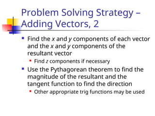 Problem Solving Strategy –
Adding Vectors, 2
 Find the x and y components of each vector
and the x and y components of the
resultant vector
 Find z components if necessary
 Use the Pythagorean theorem to find the
magnitude of the resultant and the
tangent function to find the direction
 Other appropriate trig functions may be used
 