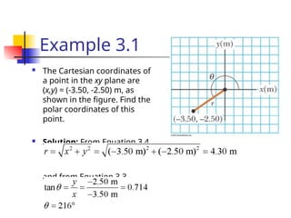 Example 3.1
 The Cartesian coordinates of
a point in the xy plane are
(x,y) = (-3.50, -2.50) m, as
shown in the figure. Find the
polar coordinates of this
point.
 Solution: From Equation 3.4,
and from Equation 3.3,
 