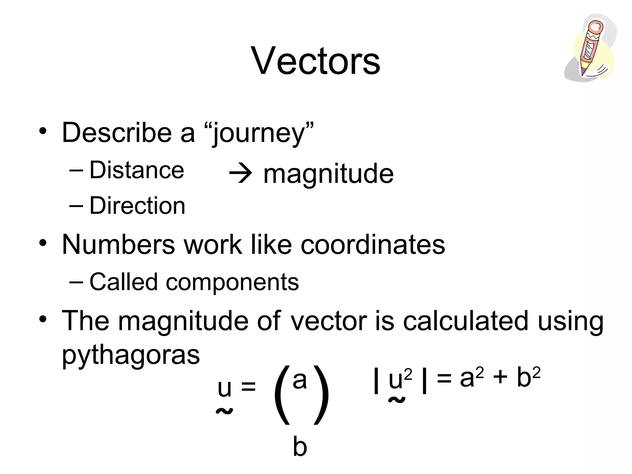 Vectors
• Describe a “journey”
– Distance
– Direction
• Numbers work like coordinates
– Called components
• The magnitude of vector is calculated using
pythagoras
 magnitude
a
b
( )u =
˜
| u2
| =
˜
a2
+ b2
 