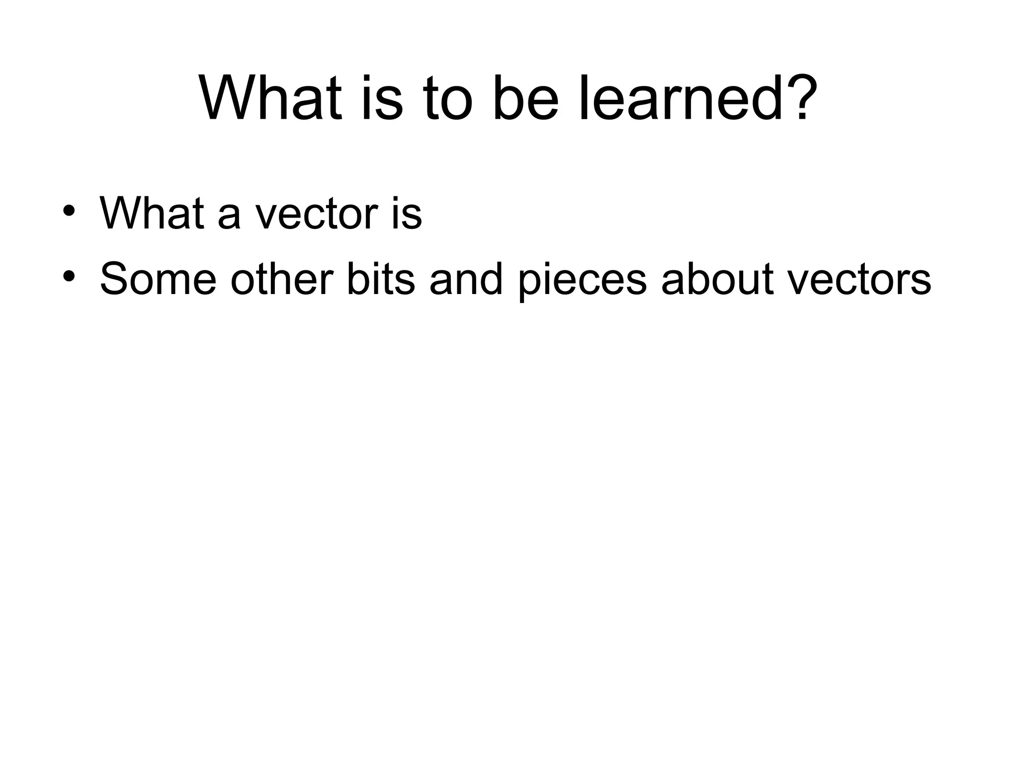 What is to be learned?
• What a vector is
• Some other bits and pieces about vectors
 