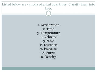 Listed below are various physical quantities. Classify them into
two.
1. Acceleration
2. Time
3. Temperature
4. Velocity
5. Mass
6. Distance
7. Pressure
8. Force
9. Density
 