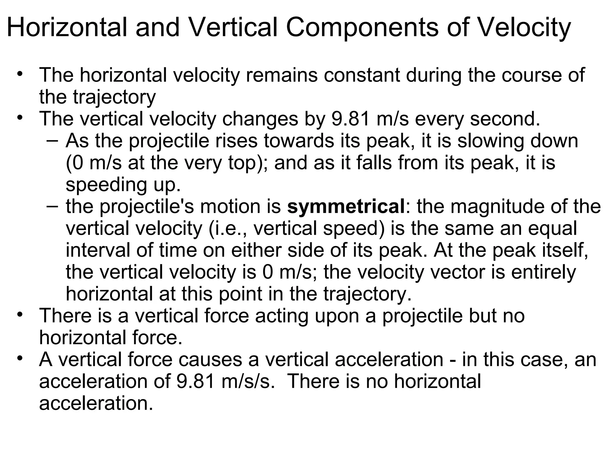 Horizontal and Vertical Components of Velocity
• The horizontal velocity remains constant during the course of
the trajectory
• The vertical velocity changes by 9.81 m/s every second.
– As the projectile rises towards its peak, it is slowing down
(0 m/s at the very top); and as it falls from its peak, it is
speeding up.
– the projectile's motion is symmetrical: the magnitude of the
vertical velocity (i.e., vertical speed) is the same an equal
interval of time on either side of its peak. At the peak itself,
the vertical velocity is 0 m/s; the velocity vector is entirely
horizontal at this point in the trajectory.
• There is a vertical force acting upon a projectile but no
horizontal force.
• A vertical force causes a vertical acceleration - in this case, an
acceleration of 9.81 m/s/s. There is no horizontal
acceleration.
 