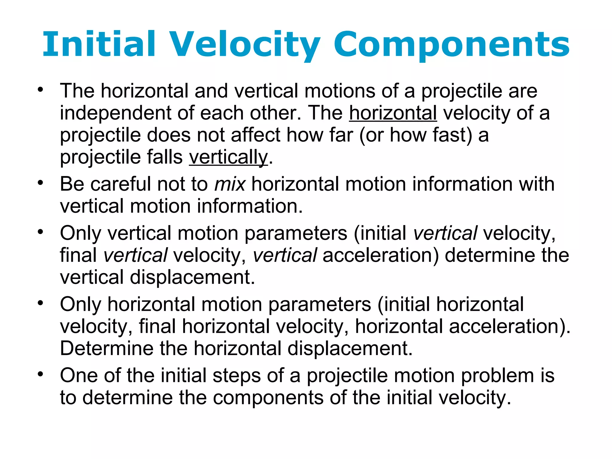 Initial Velocity Components
• The horizontal and vertical motions of a projectile are
independent of each other. The horizontal velocity of a
projectile does not affect how far (or how fast) a
projectile falls vertically.
• Be careful not to mix horizontal motion information with
vertical motion information.
• Only vertical motion parameters (initial vertical velocity,
final vertical velocity, vertical acceleration) determine the
vertical displacement.
• Only horizontal motion parameters (initial horizontal
velocity, final horizontal velocity, horizontal acceleration).
Determine the horizontal displacement.
• One of the initial steps of a projectile motion problem is
to determine the components of the initial velocity.
 