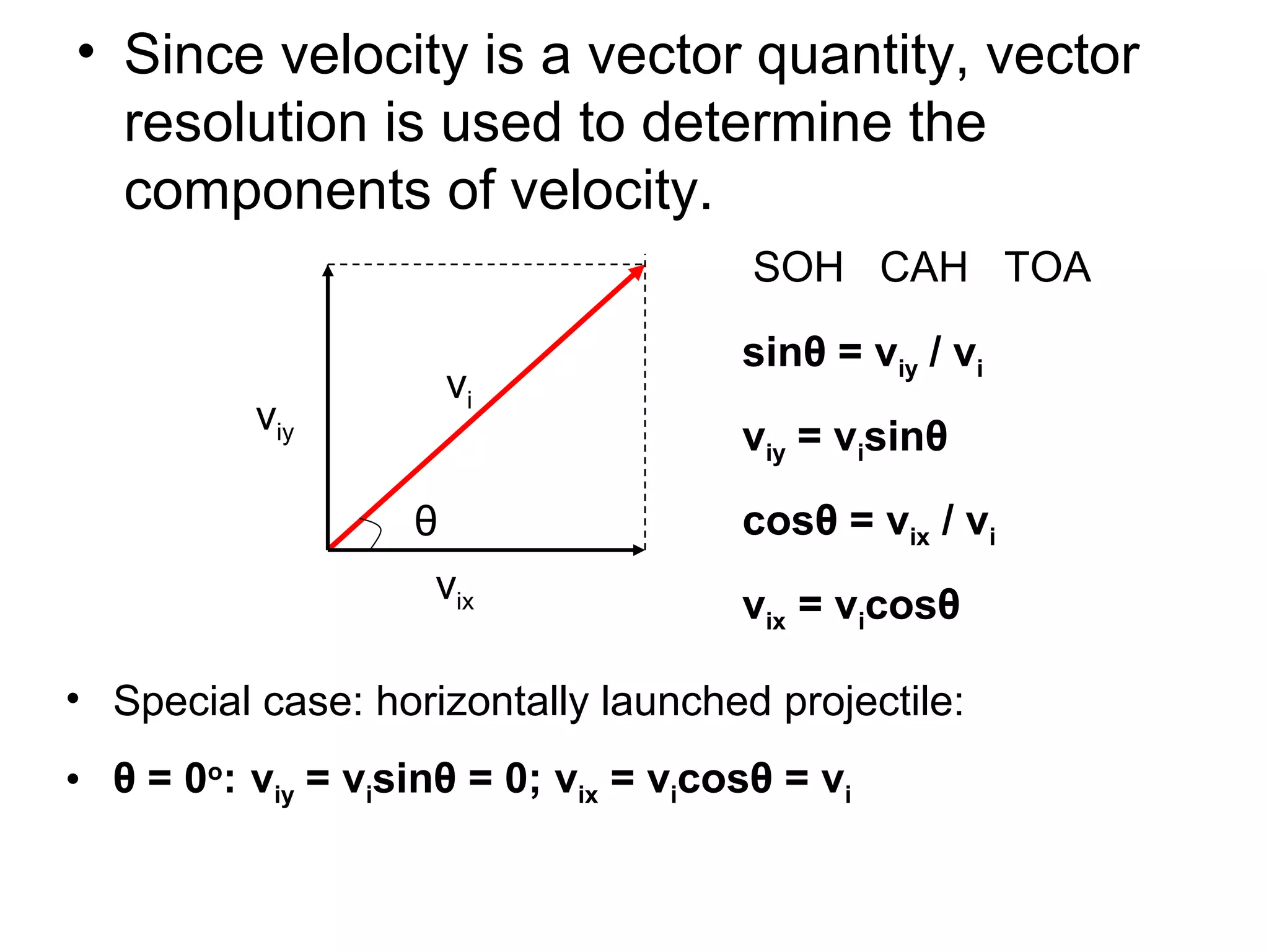 • Since velocity is a vector quantity, vector
resolution is used to determine the
components of velocity.
θ
vi
vix
viy
SOH CAH TOA
sinθ = viy / vi
viy = visinθ
cosθ = vix / vi
vix = vicosθ
• Special case: horizontally launched projectile:
• θ = 0o
: viy = visinθ = 0; vix = vicosθ = vi
 