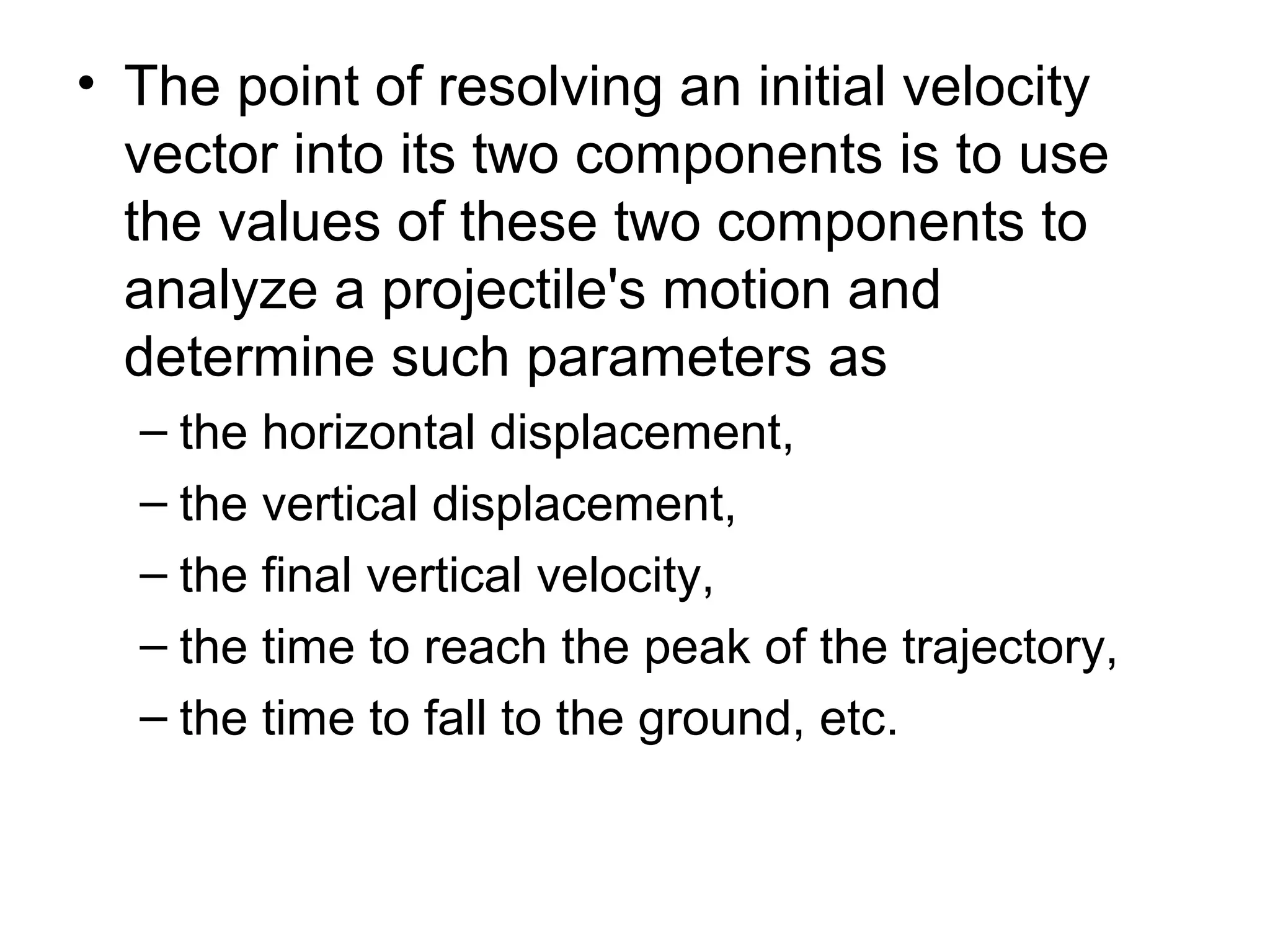 • The point of resolving an initial velocity
vector into its two components is to use
the values of these two components to
analyze a projectile's motion and
determine such parameters as
– the horizontal displacement,
– the vertical displacement,
– the final vertical velocity,
– the time to reach the peak of the trajectory,
– the time to fall to the ground, etc.
 