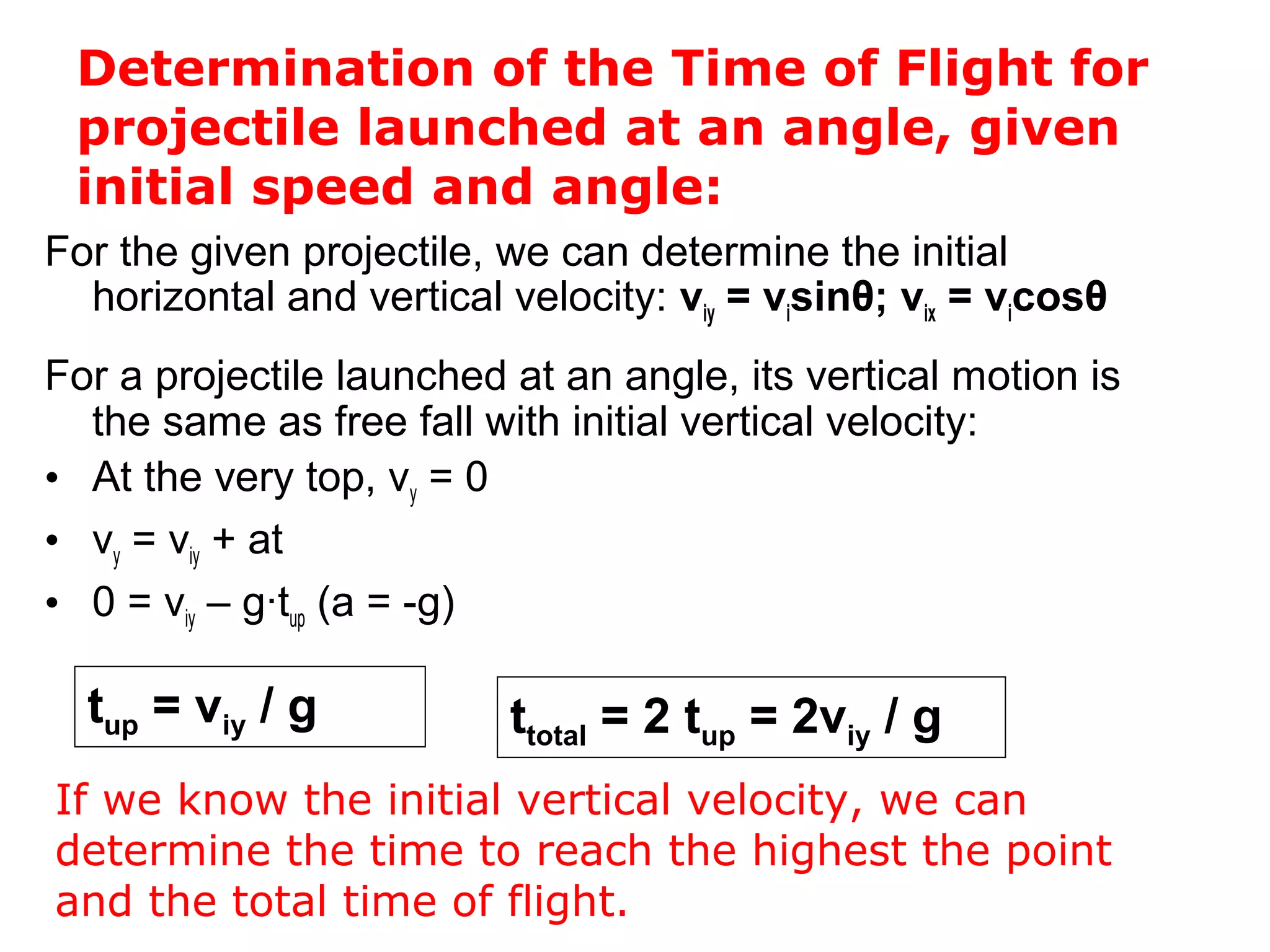 Determination of the Time of Flight for
projectile launched at an angle, given
initial speed and angle:
For the given projectile, we can determine the initial
horizontal and vertical velocity: viy = visinθ; vix = vicosθ
For a projectile launched at an angle, its vertical motion is
the same as free fall with initial vertical velocity:
• At the very top, vy = 0
• vy = viy + at
• 0 = viy – g∙tup (a = -g)
tup = viy / g
If we know the initial vertical velocity, we can
determine the time to reach the highest the point
and the total time of flight.
ttotal = 2 tup = 2viy / g
 