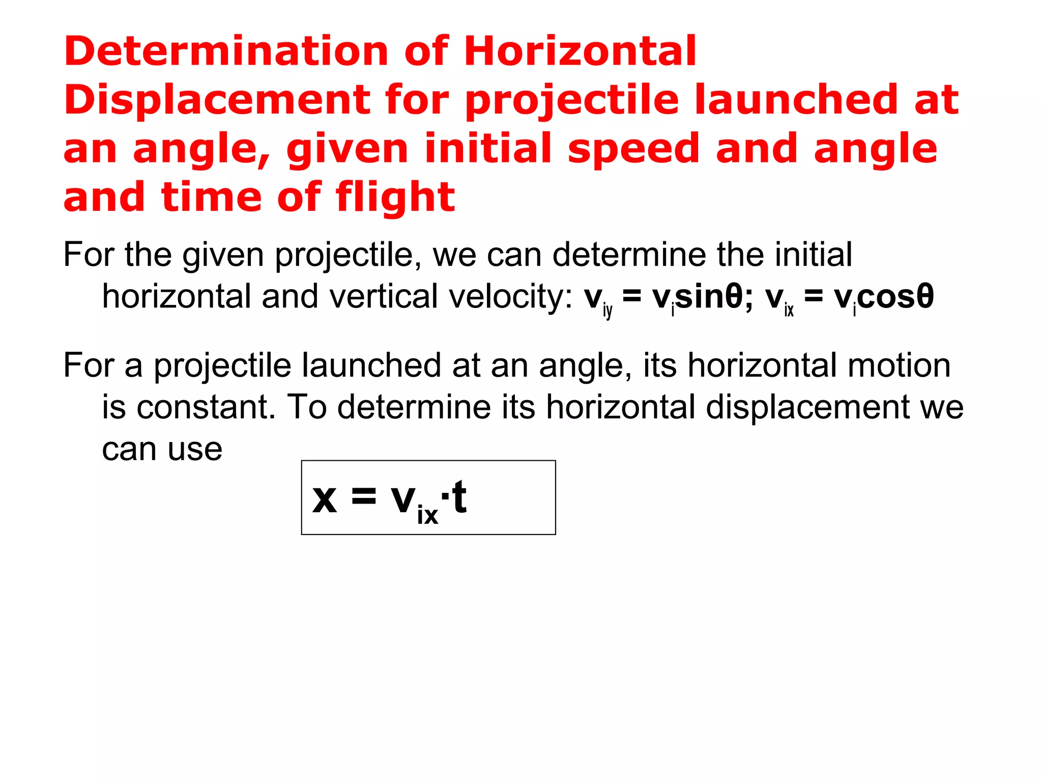 Determination of Horizontal
Displacement for projectile launched at
an angle, given initial speed and angle
and time of flight
For the given projectile, we can determine the initial
horizontal and vertical velocity: viy = visinθ; vix = vicosθ
For a projectile launched at an angle, its horizontal motion
is constant. To determine its horizontal displacement we
can use
x = vix∙t
 