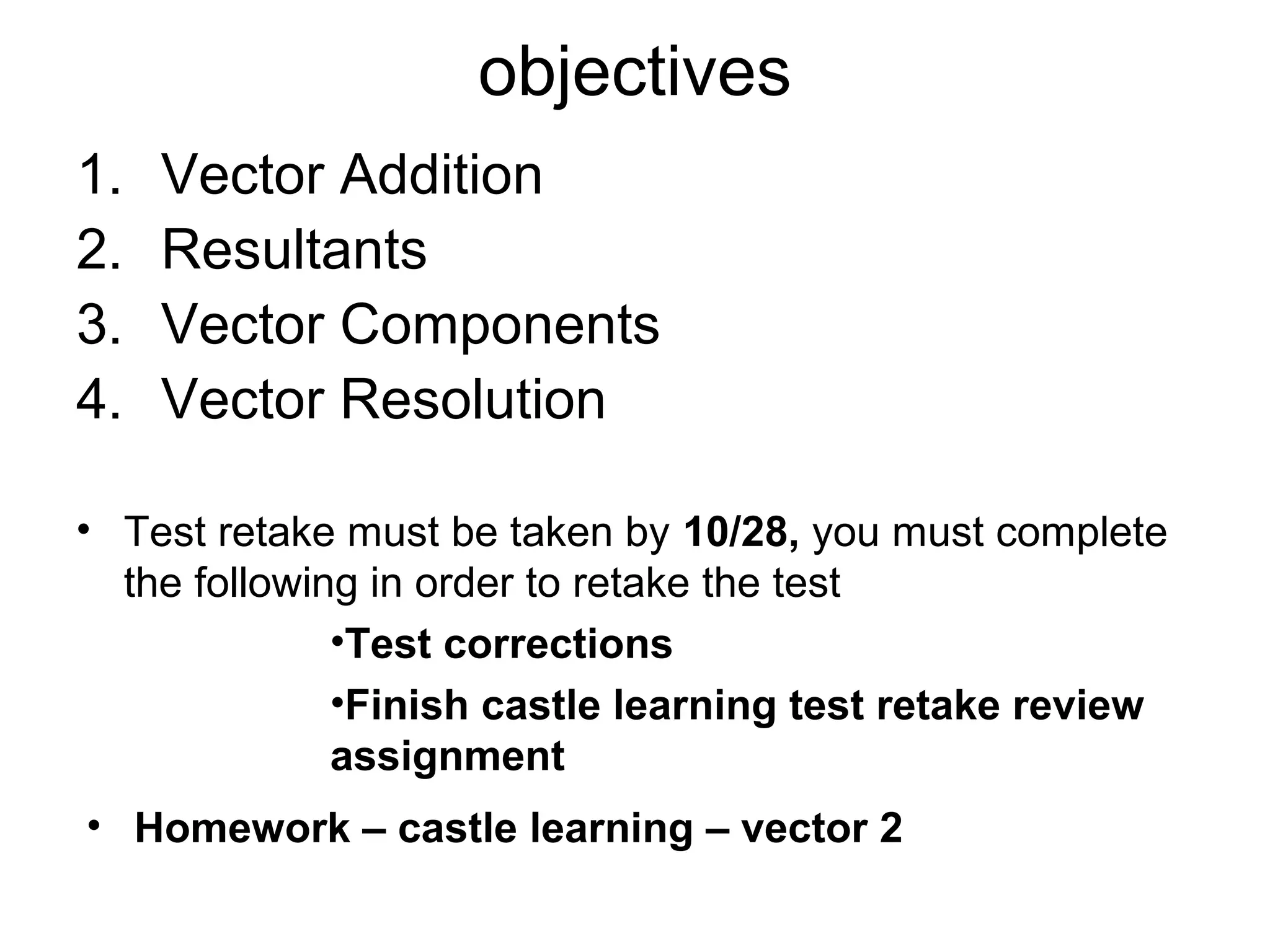 objectives
1. Vector Addition
2. Resultants
3. Vector Components
4. Vector Resolution
• Test retake must be taken by 10/28, you must complete
the following in order to retake the test
•Test corrections
•Finish castle learning test retake review
assignment
• Homework – castle learning – vector 2
 