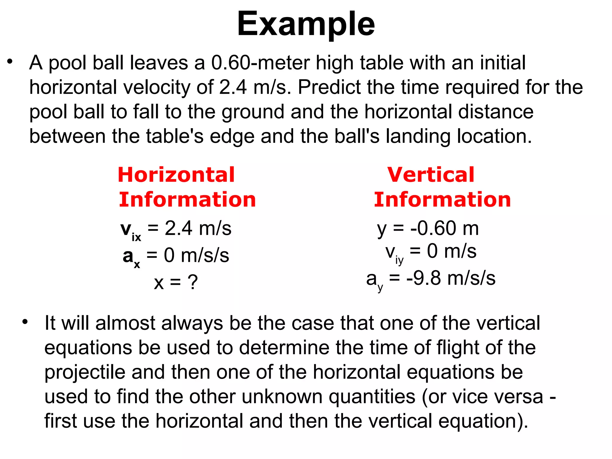 Example
• A pool ball leaves a 0.60-meter high table with an initial
horizontal velocity of 2.4 m/s. Predict the time required for the
pool ball to fall to the ground and the horizontal distance
between the table's edge and the ball's landing location.
Horizontal
Information
Vertical
Information
vix
= 2.4 m/s
ax
= 0 m/s/s
x = ?
y = -0.60 m
viy
= 0 m/s
ay
= -9.8 m/s/s
• It will almost always be the case that one of the vertical
equations be used to determine the time of flight of the
projectile and then one of the horizontal equations be
used to find the other unknown quantities (or vice versa -
first use the horizontal and then the vertical equation).
 