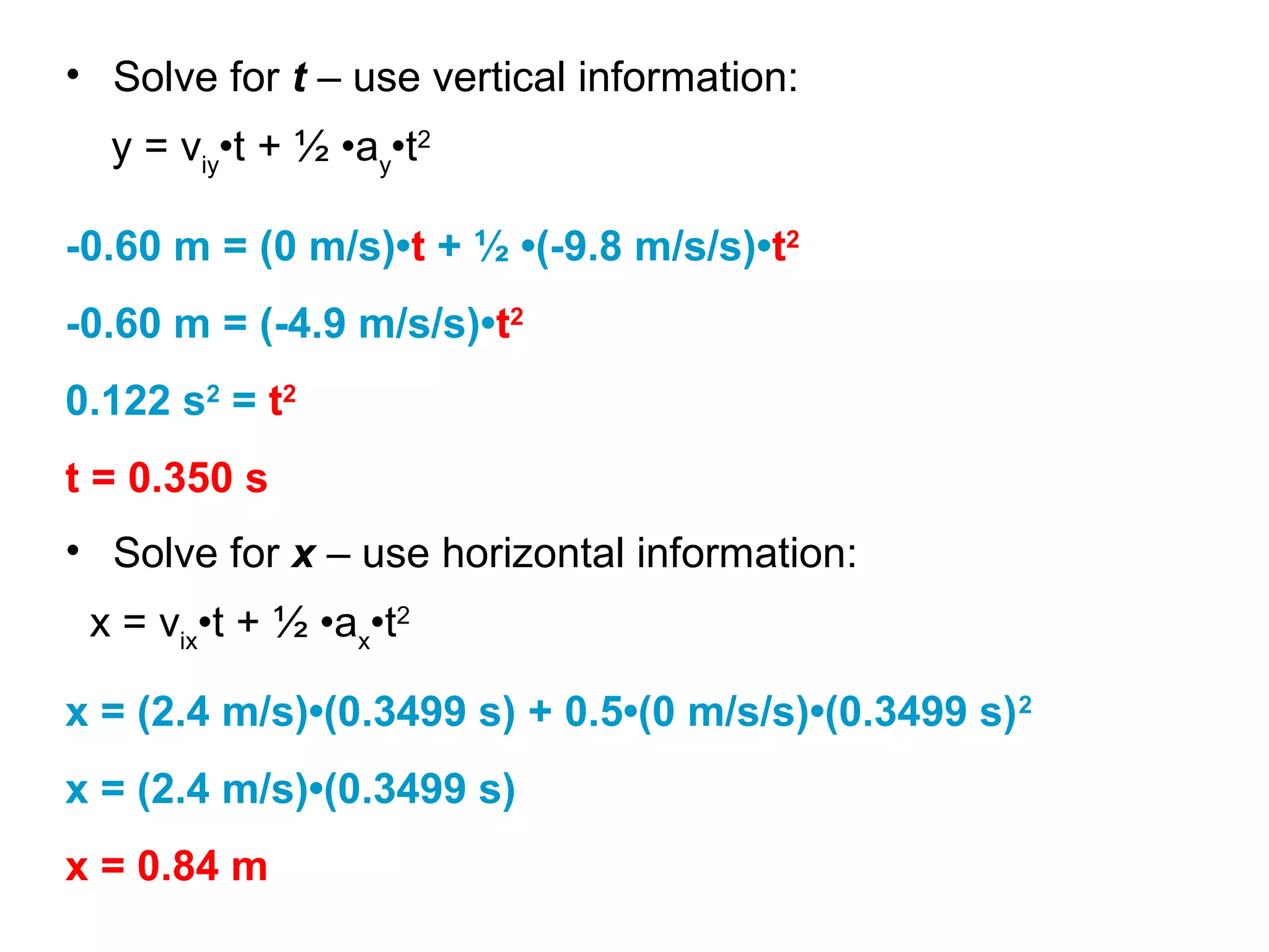 y = viy
•t + ½ •ay
•t2
• Solve for t – use vertical information:
-0.60 m = (0 m/s)•t + ½ •(-9.8 m/s/s)•t2
-0.60 m = (-4.9 m/s/s)•t2
0.122 s2
= t2
t = 0.350 s
• Solve for x – use horizontal information:
x = vix
•t + ½ •ax
•t2
x = (2.4 m/s)•(0.3499 s) + 0.5•(0 m/s/s)•(0.3499 s)2
x = (2.4 m/s)•(0.3499 s)
x = 0.84 m
 