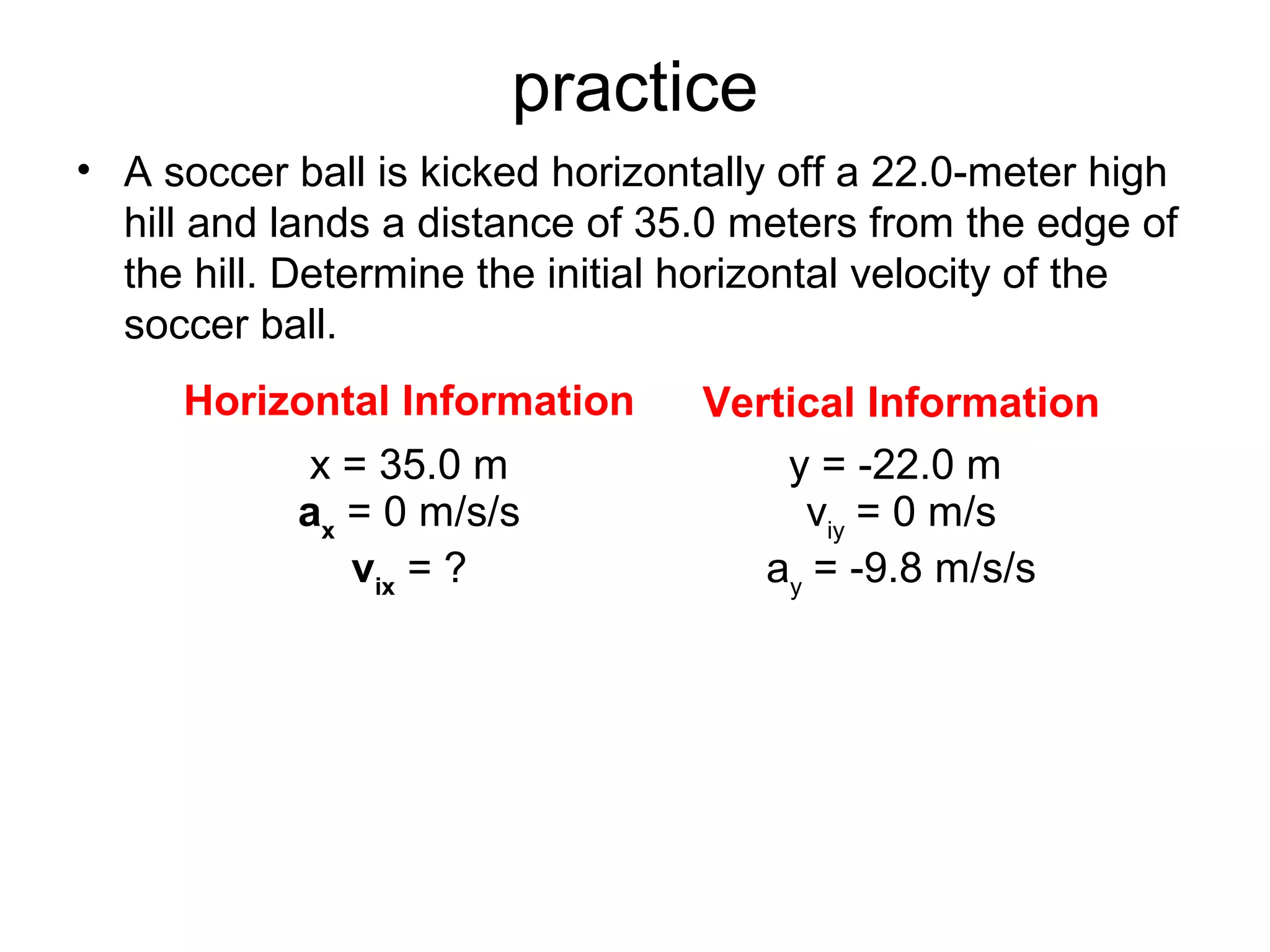 practice
• A soccer ball is kicked horizontally off a 22.0-meter high
hill and lands a distance of 35.0 meters from the edge of
the hill. Determine the initial horizontal velocity of the
soccer ball.
Horizontal Information Vertical Information
x = 35.0 m
ax
= 0 m/s/s
vix
= ?
y = -22.0 m
viy
= 0 m/s
ay
= -9.8 m/s/s
 