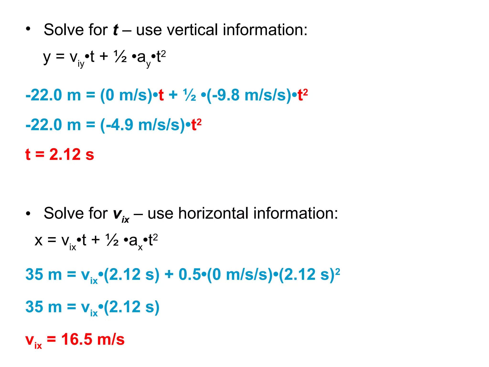 y = viy
•t + ½ •ay
•t2
• Solve for t – use vertical information:
-22.0 m = (0 m/s)•t + ½ •(-9.8 m/s/s)•t2
-22.0 m = (-4.9 m/s/s)•t2
t = 2.12 s
• Solve for vix – use horizontal information:
x = vix
•t + ½ •ax
•t2
35 m = vix•(2.12 s) + 0.5•(0 m/s/s)•(2.12 s)2
35 m = vix•(2.12 s)
vix = 16.5 m/s
 