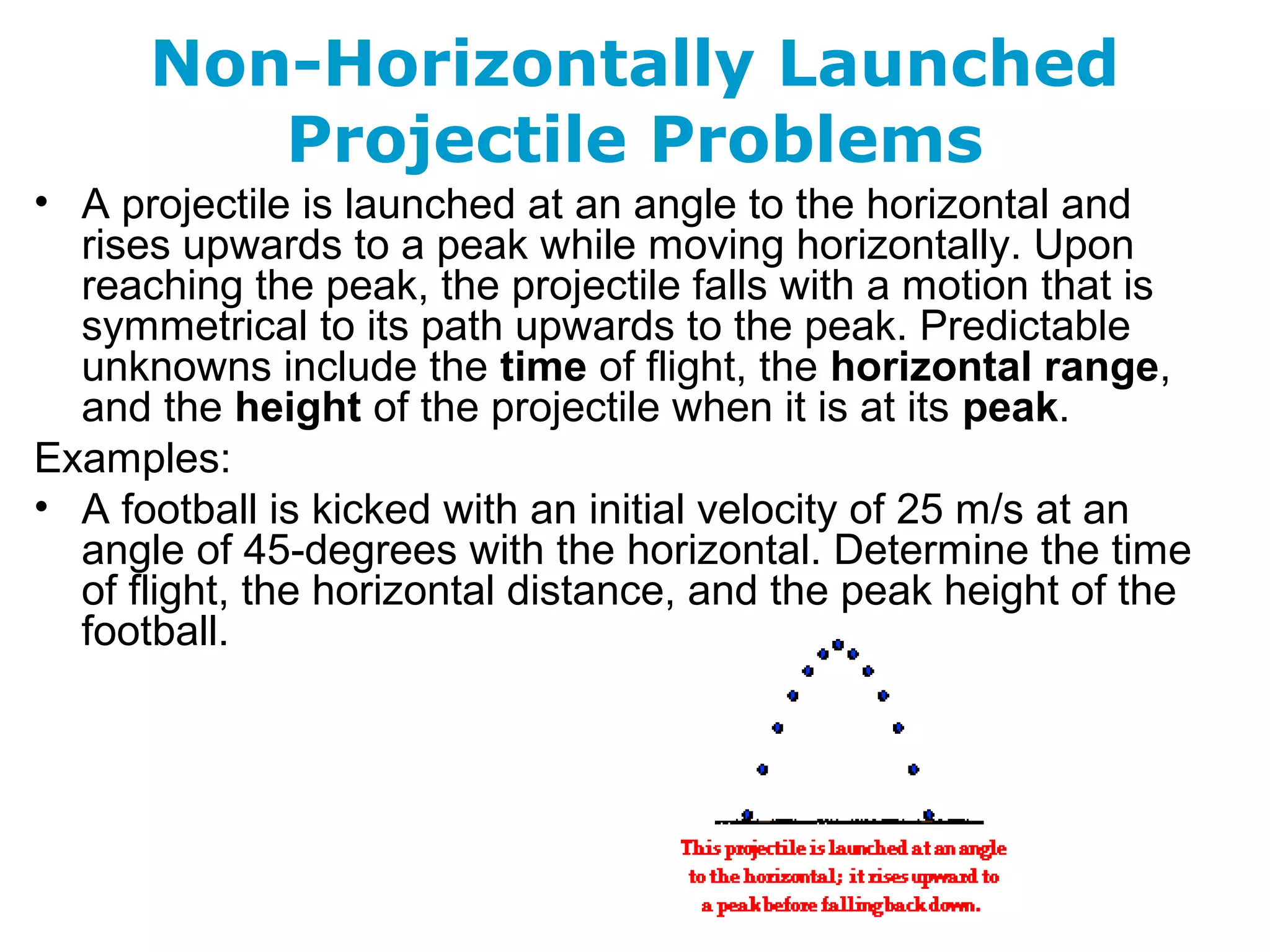 Non-Horizontally Launched
Projectile Problems
• A projectile is launched at an angle to the horizontal and
rises upwards to a peak while moving horizontally. Upon
reaching the peak, the projectile falls with a motion that is
symmetrical to its path upwards to the peak. Predictable
unknowns include the time of flight, the horizontal range,
and the height of the projectile when it is at its peak.
Examples:
• A football is kicked with an initial velocity of 25 m/s at an
angle of 45-degrees with the horizontal. Determine the time
of flight, the horizontal distance, and the peak height of the
football.
 