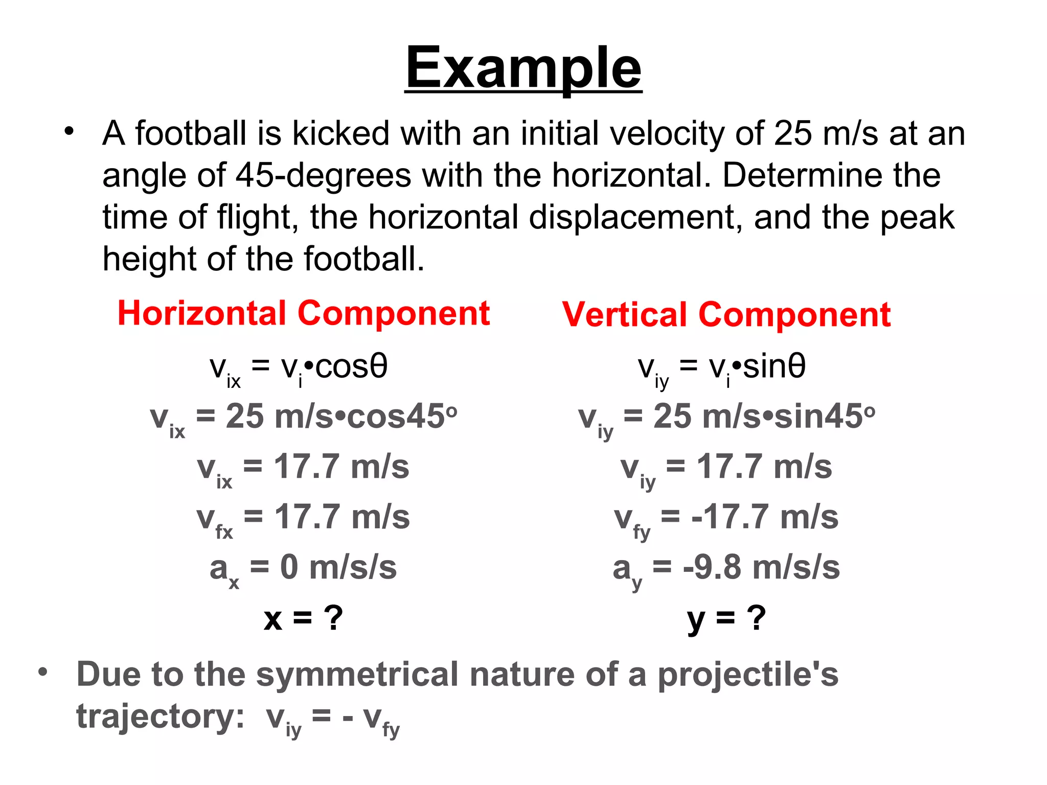 Example
• A football is kicked with an initial velocity of 25 m/s at an
angle of 45-degrees with the horizontal. Determine the
time of flight, the horizontal displacement, and the peak
height of the football.
Horizontal Component Vertical Component
vix
= vi
•cosθ
vix
= 25 m/s•cos45o
vix
= 17.7 m/s
vfx
= 17.7 m/s
ax
= 0 m/s/s
x = ?
viy
= vi
•sinθ
viy
= 25 m/s•sin45o
viy
= 17.7 m/s
vfy
= -17.7 m/s
ay
= -9.8 m/s/s
y = ?
• Due to the symmetrical nature of a projectile's
trajectory: viy = - vfy
 