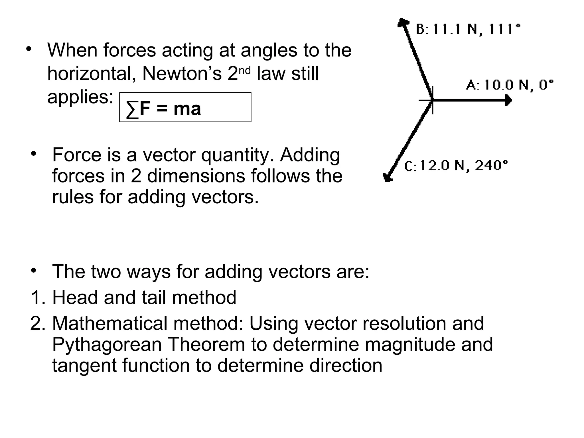 • When forces acting at angles to the
horizontal, Newton’s 2nd
law still
applies:
• Force is a vector quantity. Adding
forces in 2 dimensions follows the
rules for adding vectors.
∑F = ma
• The two ways for adding vectors are:
1. Head and tail method
2. Mathematical method: Using vector resolution and
Pythagorean Theorem to determine magnitude and
tangent function to determine direction
 