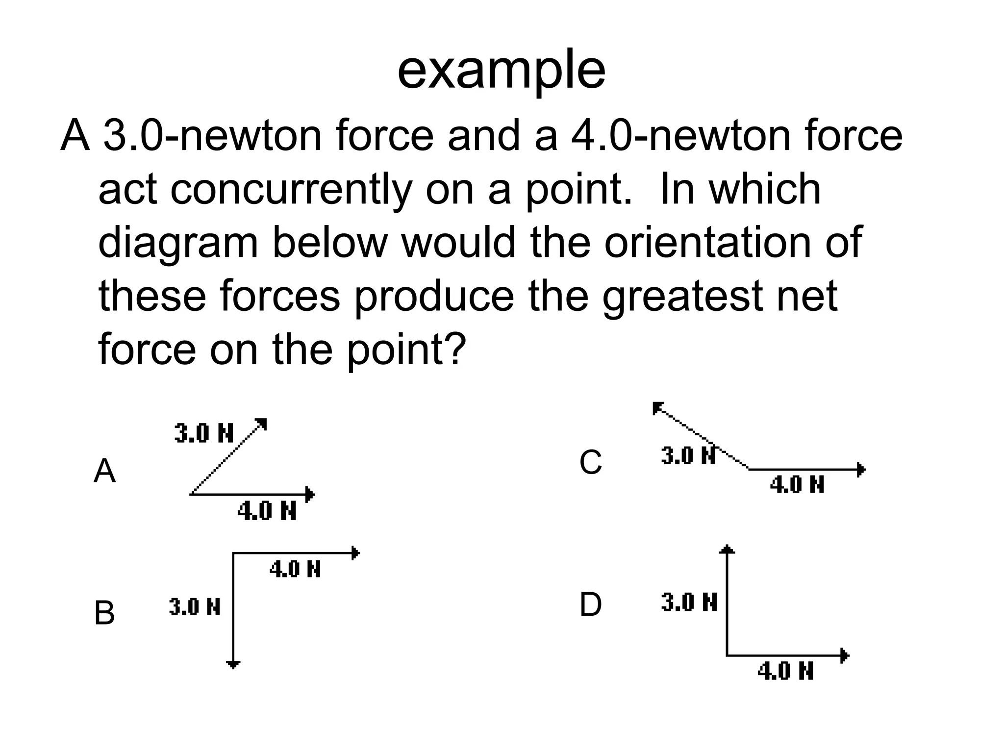 example
A 3.0-newton force and a 4.0-newton force
act concurrently on a point. In which
diagram below would the orientation of
these forces produce the greatest net
force on the point?
C
D
A
B
 