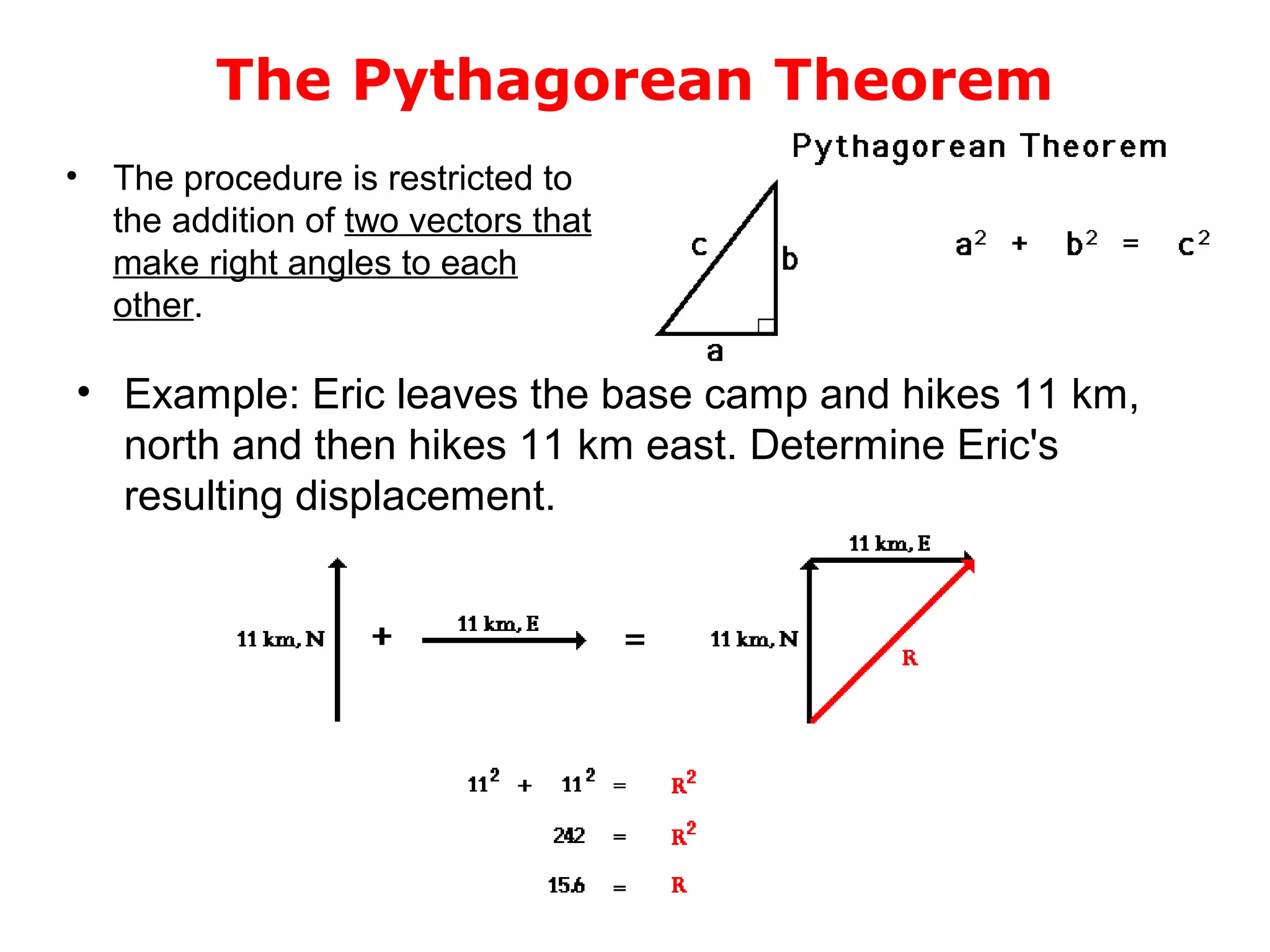 The Pythagorean Theorem
• Example: Eric leaves the base camp and hikes 11 km,
north and then hikes 11 km east. Determine Eric's
resulting displacement.
• The procedure is restricted to
the addition of two vectors that
make right angles to each
other.
 