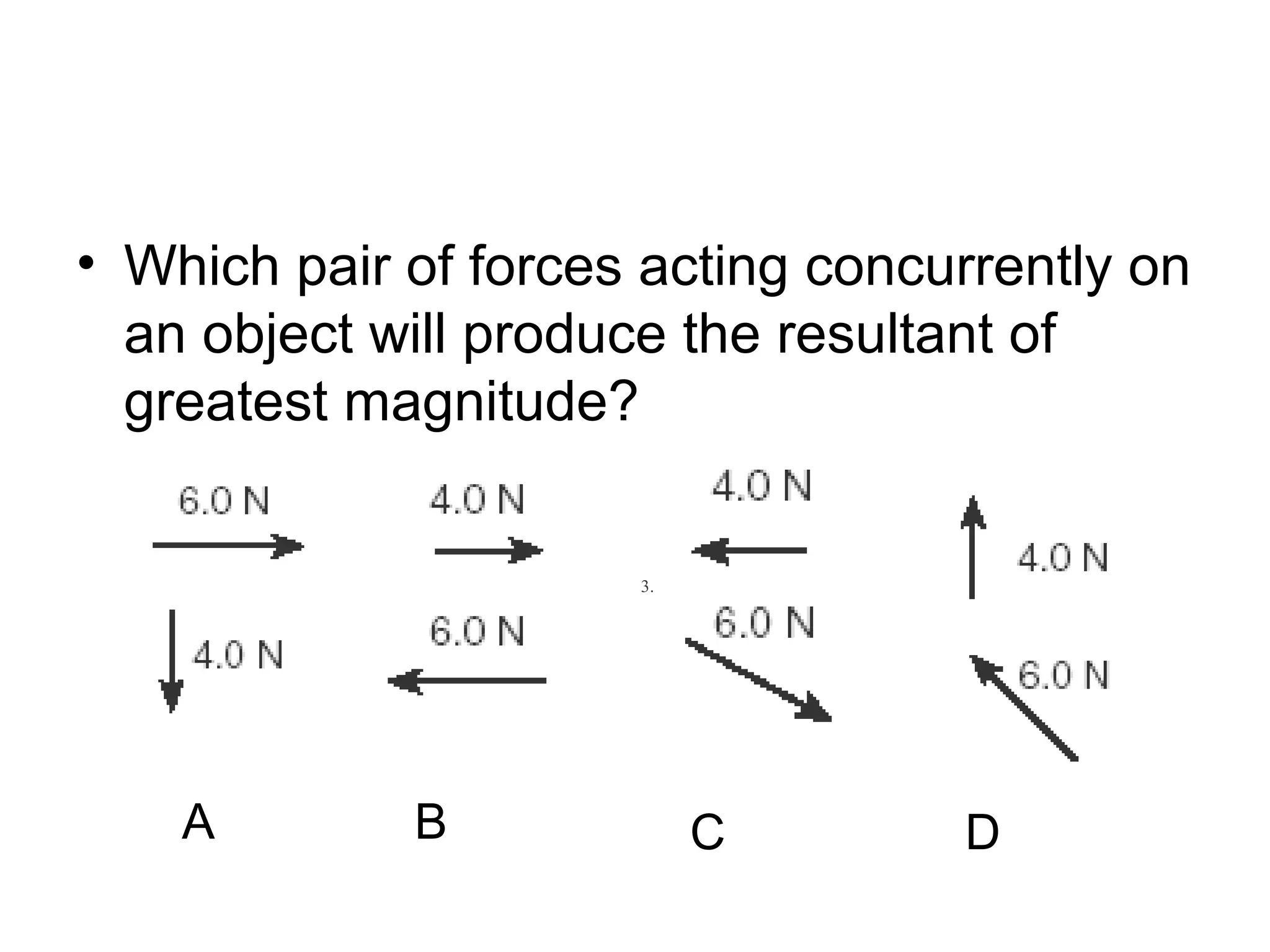 • Which pair of forces acting concurrently on
an object will produce the resultant of
greatest magnitude?
1. 2. 3. 4.
A B C D
 