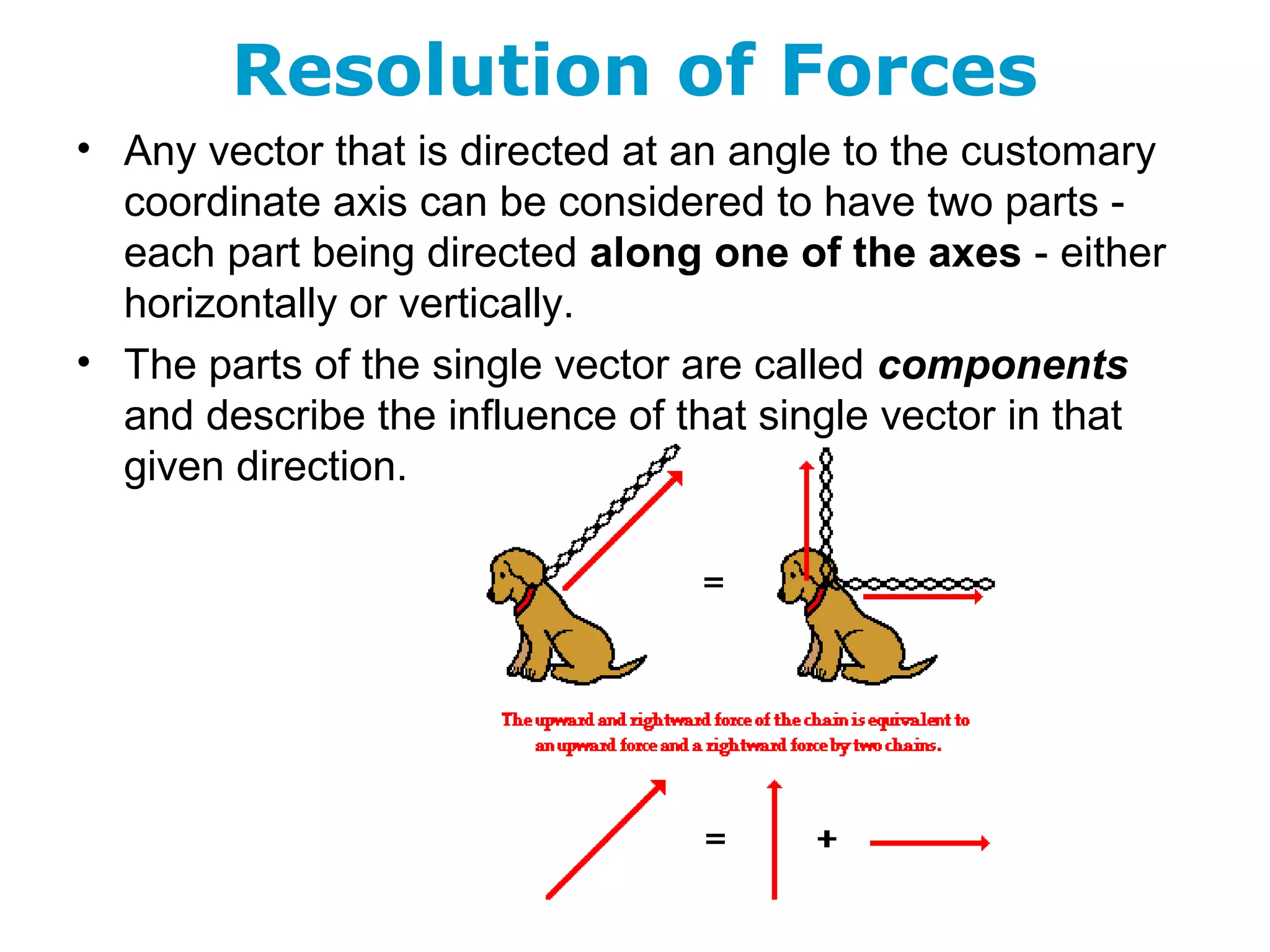 Resolution of Forces
• Any vector that is directed at an angle to the customary
coordinate axis can be considered to have two parts -
each part being directed along one of the axes - either
horizontally or vertically.
• The parts of the single vector are called components
and describe the influence of that single vector in that
given direction.
 