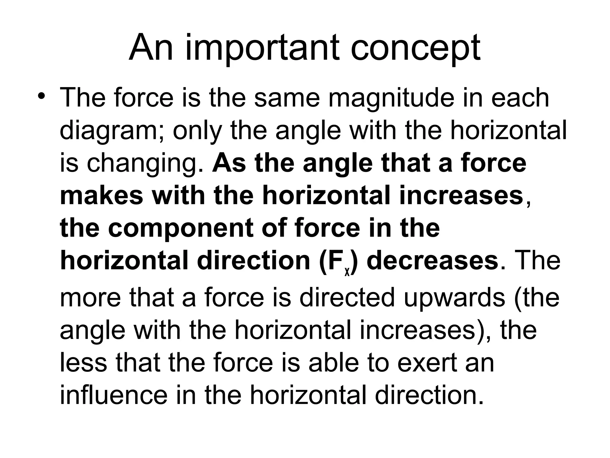 An important concept
• The force is the same magnitude in each
diagram; only the angle with the horizontal
is changing. As the angle that a force
makes with the horizontal increases,
the component of force in the
horizontal direction (Fx) decreases. The
more that a force is directed upwards (the
angle with the horizontal increases), the
less that the force is able to exert an
influence in the horizontal direction.
 