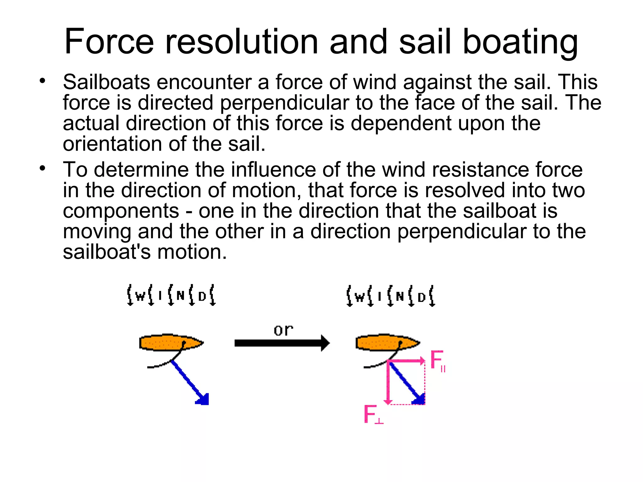Force resolution and sail boating
• Sailboats encounter a force of wind against the sail. This
force is directed perpendicular to the face of the sail. The
actual direction of this force is dependent upon the
orientation of the sail.
• To determine the influence of the wind resistance force
in the direction of motion, that force is resolved into two
components - one in the direction that the sailboat is
moving and the other in a direction perpendicular to the
sailboat's motion.
 