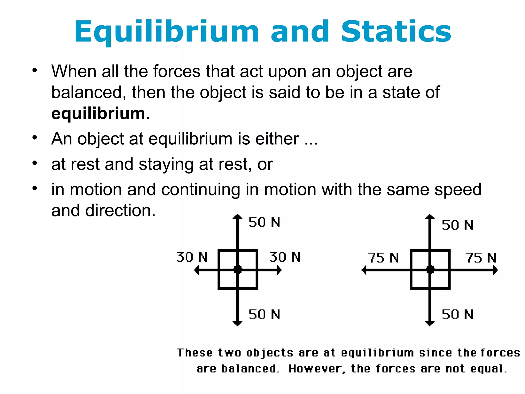Equilibrium and Statics
• When all the forces that act upon an object are
balanced, then the object is said to be in a state of
equilibrium.
• An object at equilibrium is either ...
• at rest and staying at rest, or
• in motion and continuing in motion with the same speed
and direction.
 