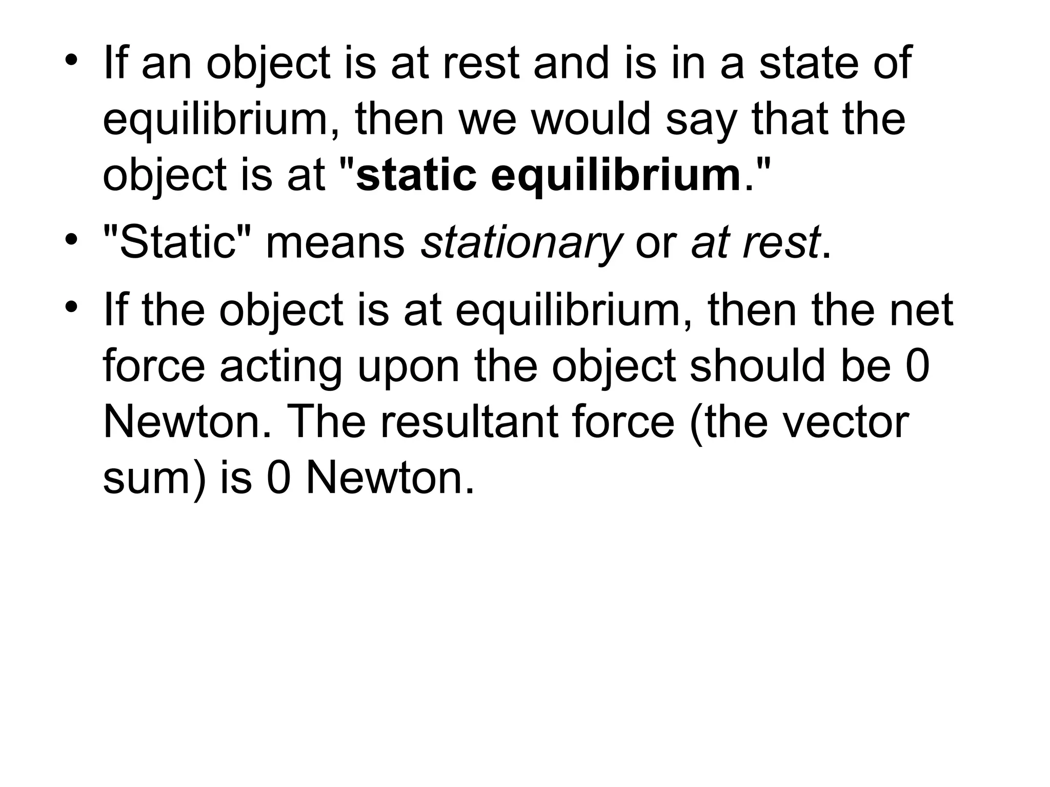 • If an object is at rest and is in a state of
equilibrium, then we would say that the
object is at "static equilibrium."
• "Static" means stationary or at rest.
• If the object is at equilibrium, then the net
force acting upon the object should be 0
Newton. The resultant force (the vector
sum) is 0 Newton.
 