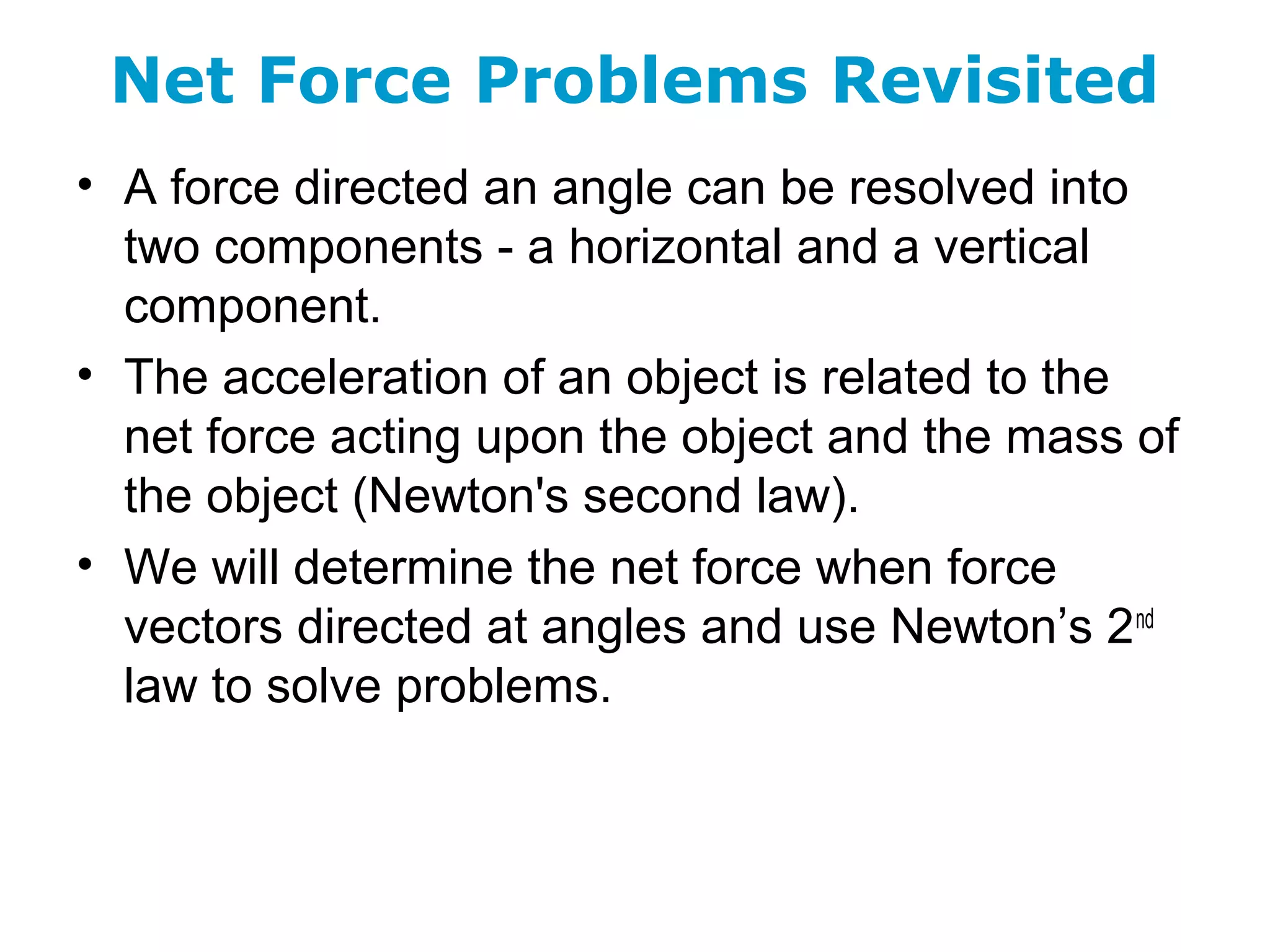 Net Force Problems Revisited
• A force directed an angle can be resolved into
two components - a horizontal and a vertical
component.
• The acceleration of an object is related to the
net force acting upon the object and the mass of
the object (Newton's second law).
• We will determine the net force when force
vectors directed at angles and use Newton’s 2nd
law to solve problems.
 