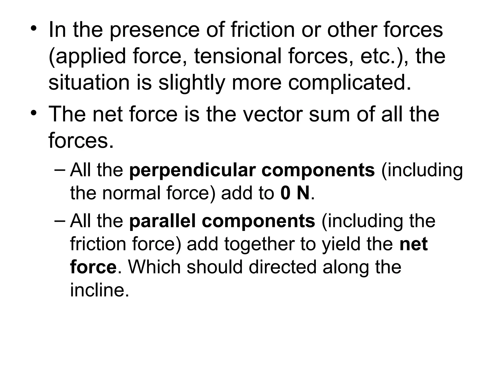 • In the presence of friction or other forces
(applied force, tensional forces, etc.), the
situation is slightly more complicated.
• The net force is the vector sum of all the
forces.
– All the perpendicular components (including
the normal force) add to 0 N.
– All the parallel components (including the
friction force) add together to yield the net
force. Which should directed along the
incline.
 