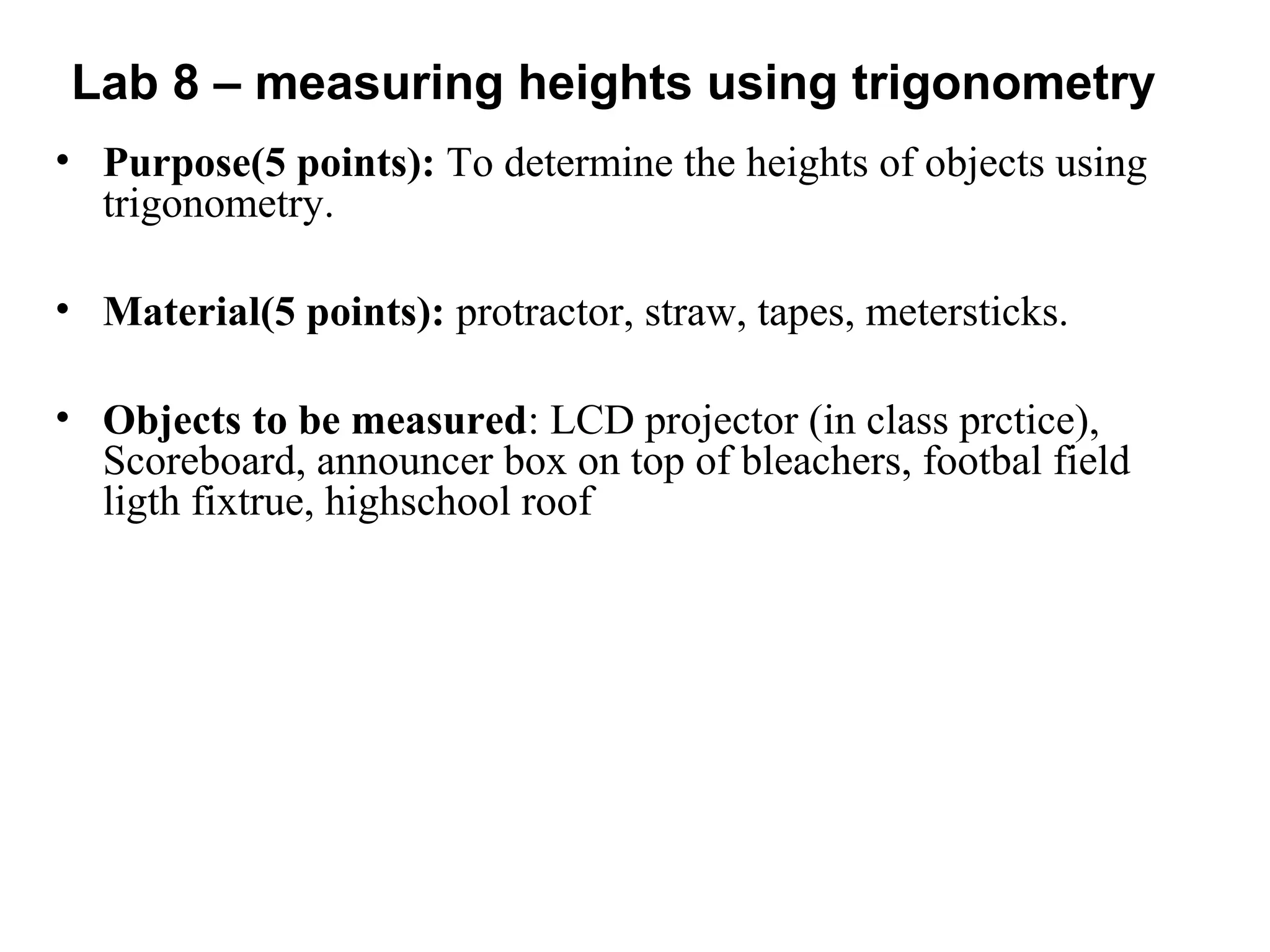 Lab 8 – measuring heights using trigonometry
• Purpose(5 points): To determine the heights of objects using
trigonometry.
• Material(5 points): protractor, straw, tapes, metersticks.
• Objects to be measured: LCD projector (in class prctice),
Scoreboard, announcer box on top of bleachers, footbal field
ligth fixtrue, highschool roof
 