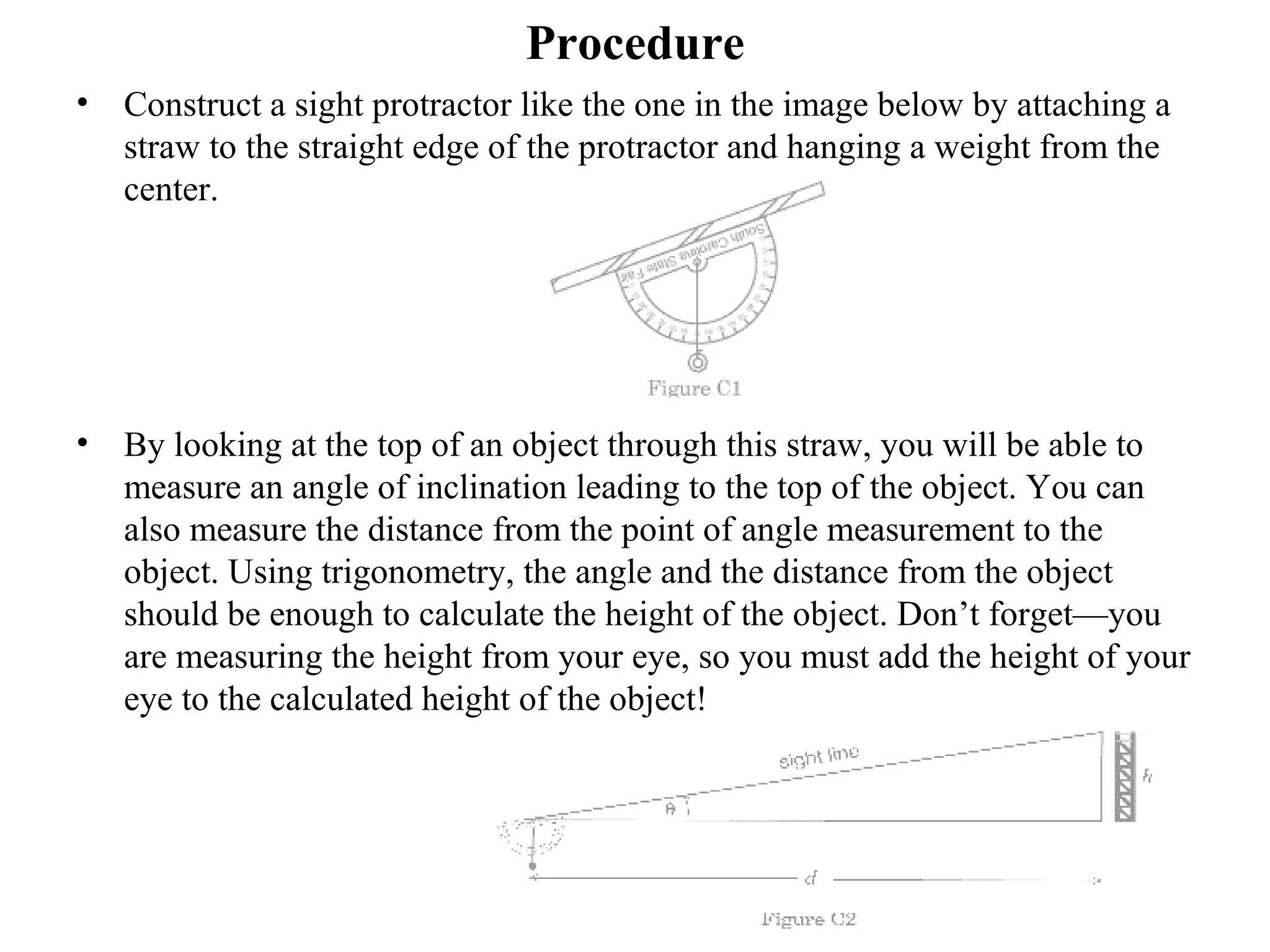 Procedure
• Construct a sight protractor like the one in the image below by attaching a
straw to the straight edge of the protractor and hanging a weight from the
center.
• By looking at the top of an object through this straw, you will be able to
measure an angle of inclination leading to the top of the object. You can
also measure the distance from the point of angle measurement to the
object. Using trigonometry, the angle and the distance from the object
should be enough to calculate the height of the object. Don’t forget—you
are measuring the height from your eye, so you must add the height of your
eye to the calculated height of the object!
 