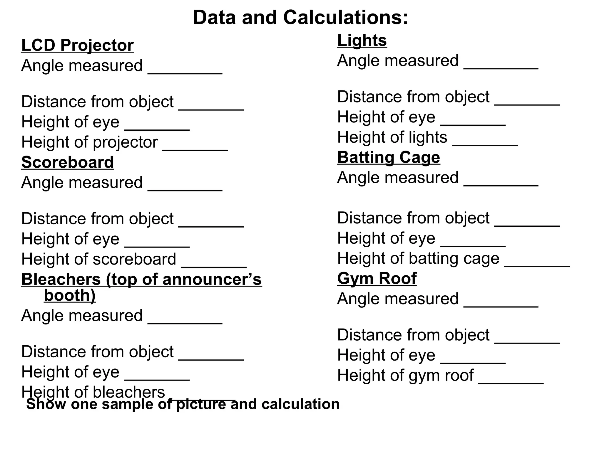 Data and Calculations:
LCD Projector
Angle measured ________
Distance from object _______
Height of eye _______
Height of projector _______
Scoreboard
Angle measured ________
Distance from object _______
Height of eye _______
Height of scoreboard _______
Bleachers (top of announcer’s
booth)
Angle measured ________
Distance from object _______
Height of eye _______
Height of bleachers _______
Lights
Angle measured ________
Distance from object _______
Height of eye _______
Height of lights _______
Batting Cage
Angle measured ________
Distance from object _______
Height of eye _______
Height of batting cage _______
Gym Roof
Angle measured ________
Distance from object _______
Height of eye _______
Height of gym roof _______
Show one sample of picture and calculation
 