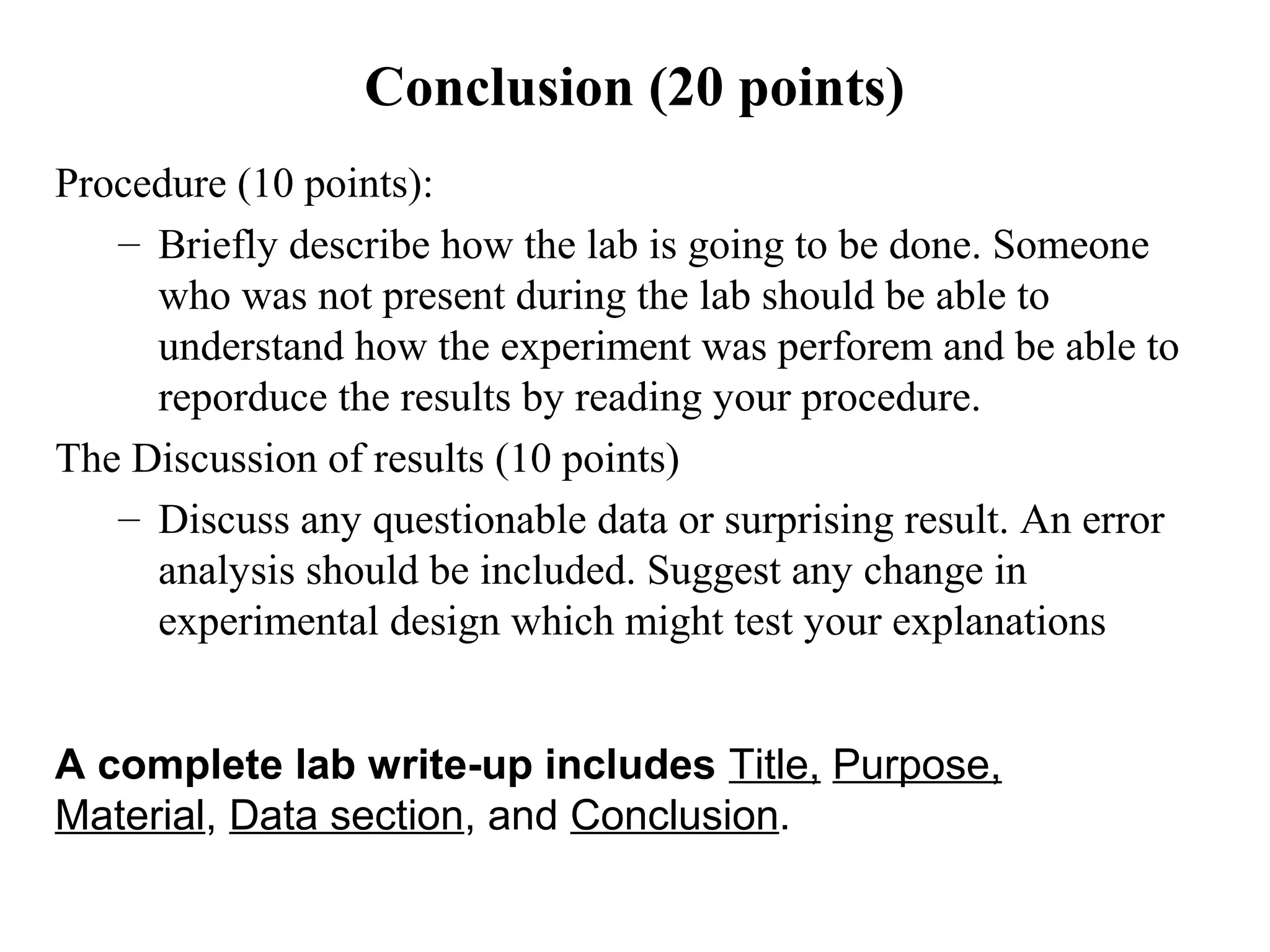 Conclusion (20 points)
Procedure (10 points):
– Briefly describe how the lab is going to be done. Someone
who was not present during the lab should be able to
understand how the experiment was perforem and be able to
reporduce the results by reading your procedure.
The Discussion of results (10 points)
– Discuss any questionable data or surprising result. An error
analysis should be included. Suggest any change in
experimental design which might test your explanations
A complete lab write-up includes Title, Purpose,
Material, Data section, and Conclusion.
 