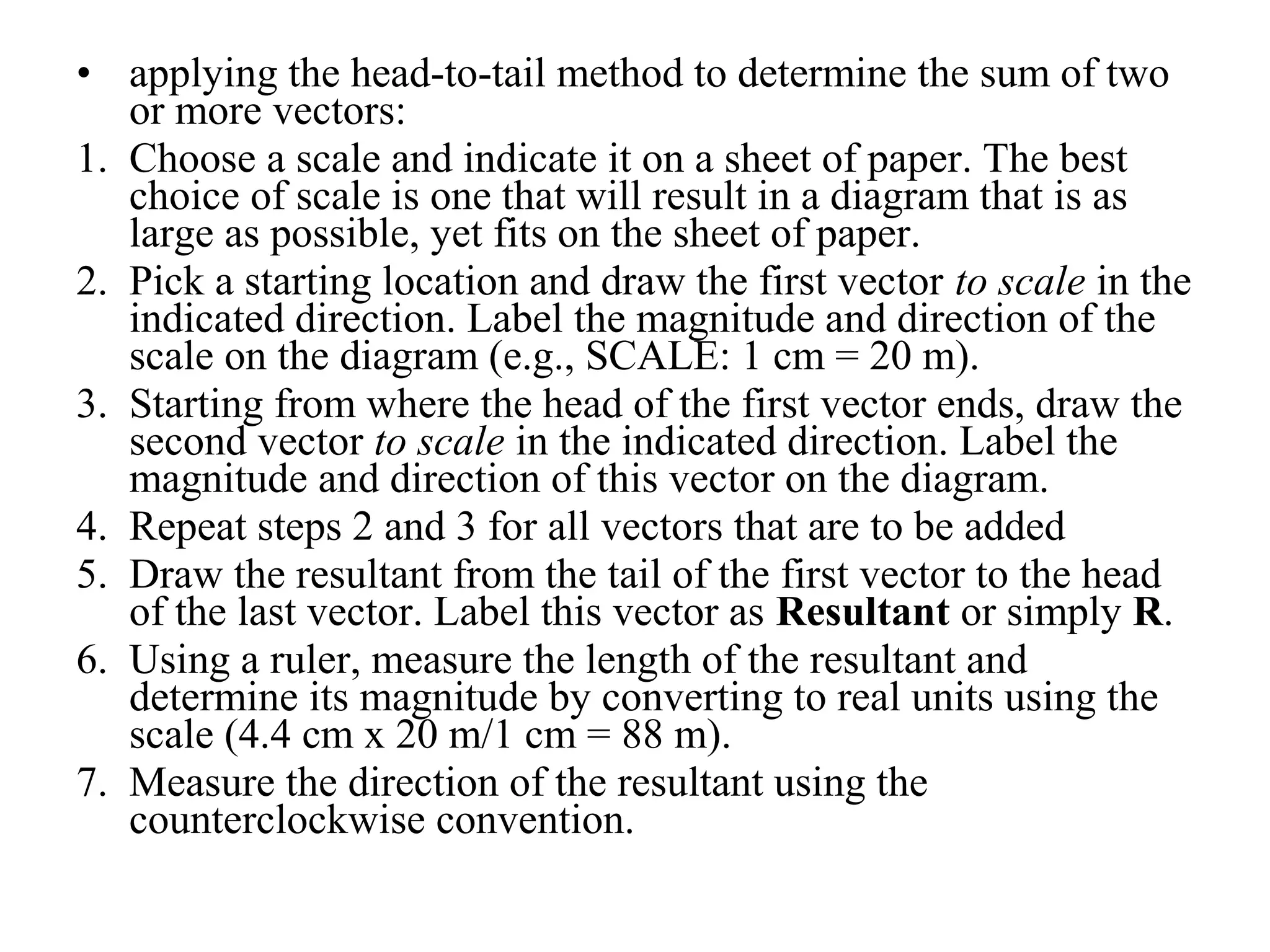 • applying the head-to-tail method to determine the sum of two
or more vectors:
1. Choose a scale and indicate it on a sheet of paper. The best
choice of scale is one that will result in a diagram that is as
large as possible, yet fits on the sheet of paper.
2. Pick a starting location and draw the first vector to scale in the
indicated direction. Label the magnitude and direction of the
scale on the diagram (e.g., SCALE: 1 cm = 20 m).
3. Starting from where the head of the first vector ends, draw the
second vector to scale in the indicated direction. Label the
magnitude and direction of this vector on the diagram.
4. Repeat steps 2 and 3 for all vectors that are to be added
5. Draw the resultant from the tail of the first vector to the head
of the last vector. Label this vector as Resultant or simply R.
6. Using a ruler, measure the length of the resultant and
determine its magnitude by converting to real units using the
scale (4.4 cm x 20 m/1 cm = 88 m).
7. Measure the direction of the resultant using the
counterclockwise convention.
 