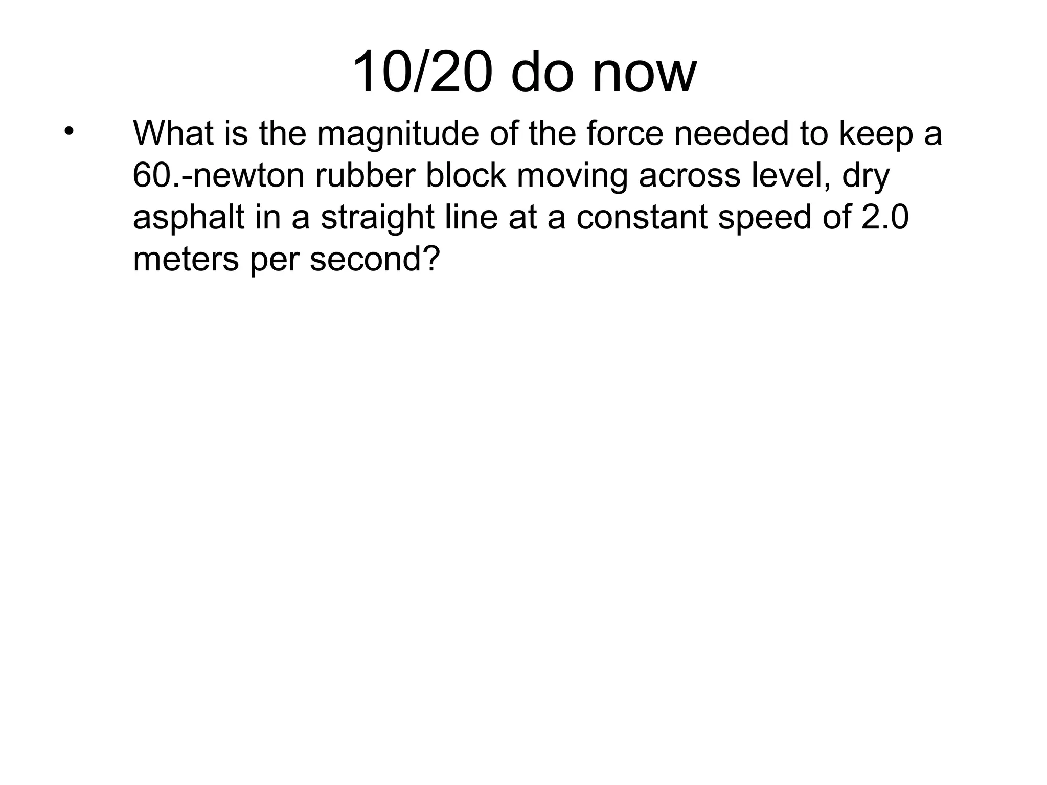 10/20 do now
• What is the magnitude of the force needed to keep a
60.-newton rubber block moving across level, dry
asphalt in a straight line at a constant speed of 2.0
meters per second?
 