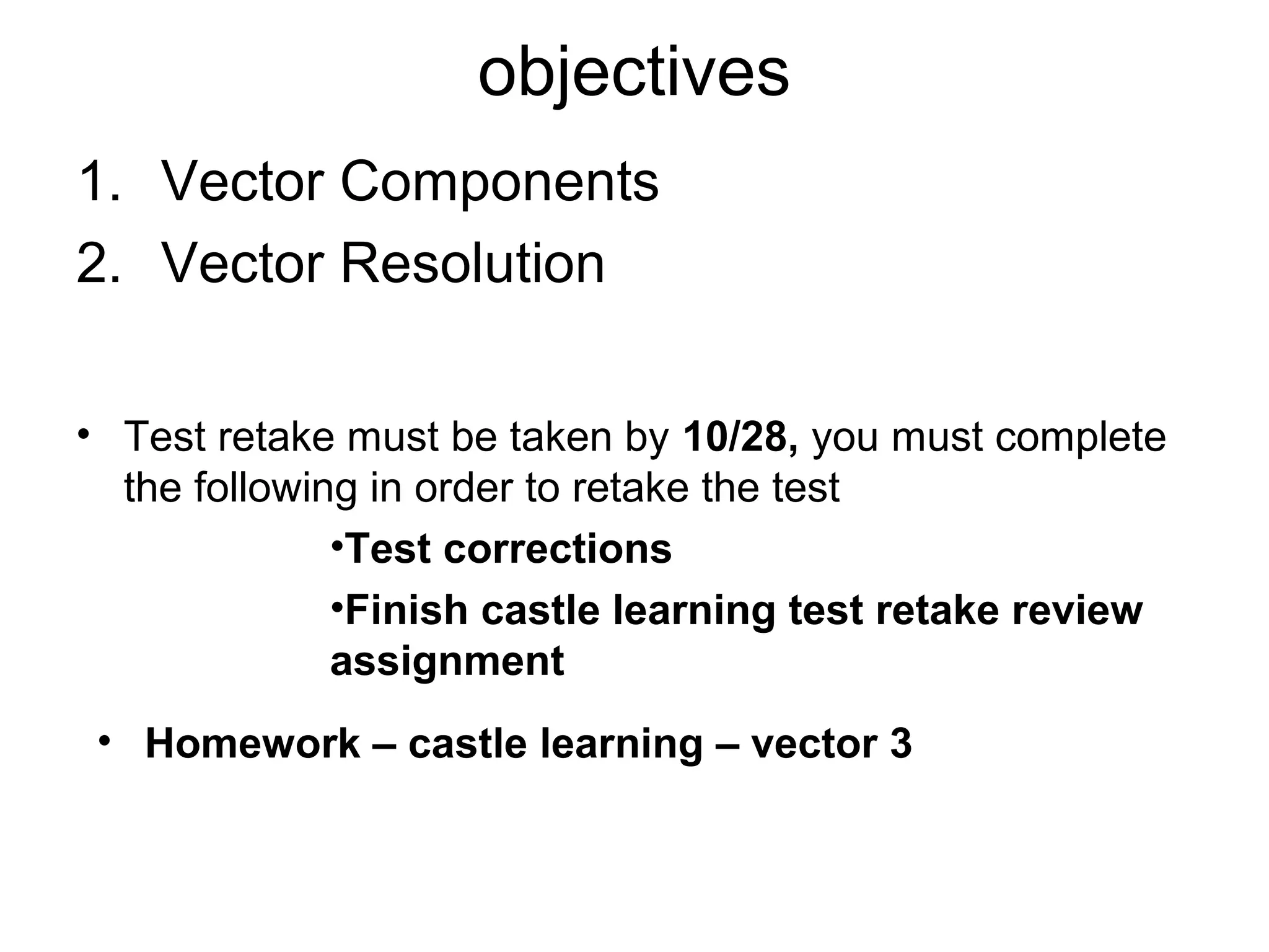 objectives
1. Vector Components
2. Vector Resolution
• Test retake must be taken by 10/28, you must complete
the following in order to retake the test
•Test corrections
•Finish castle learning test retake review
assignment
• Homework – castle learning – vector 3
 