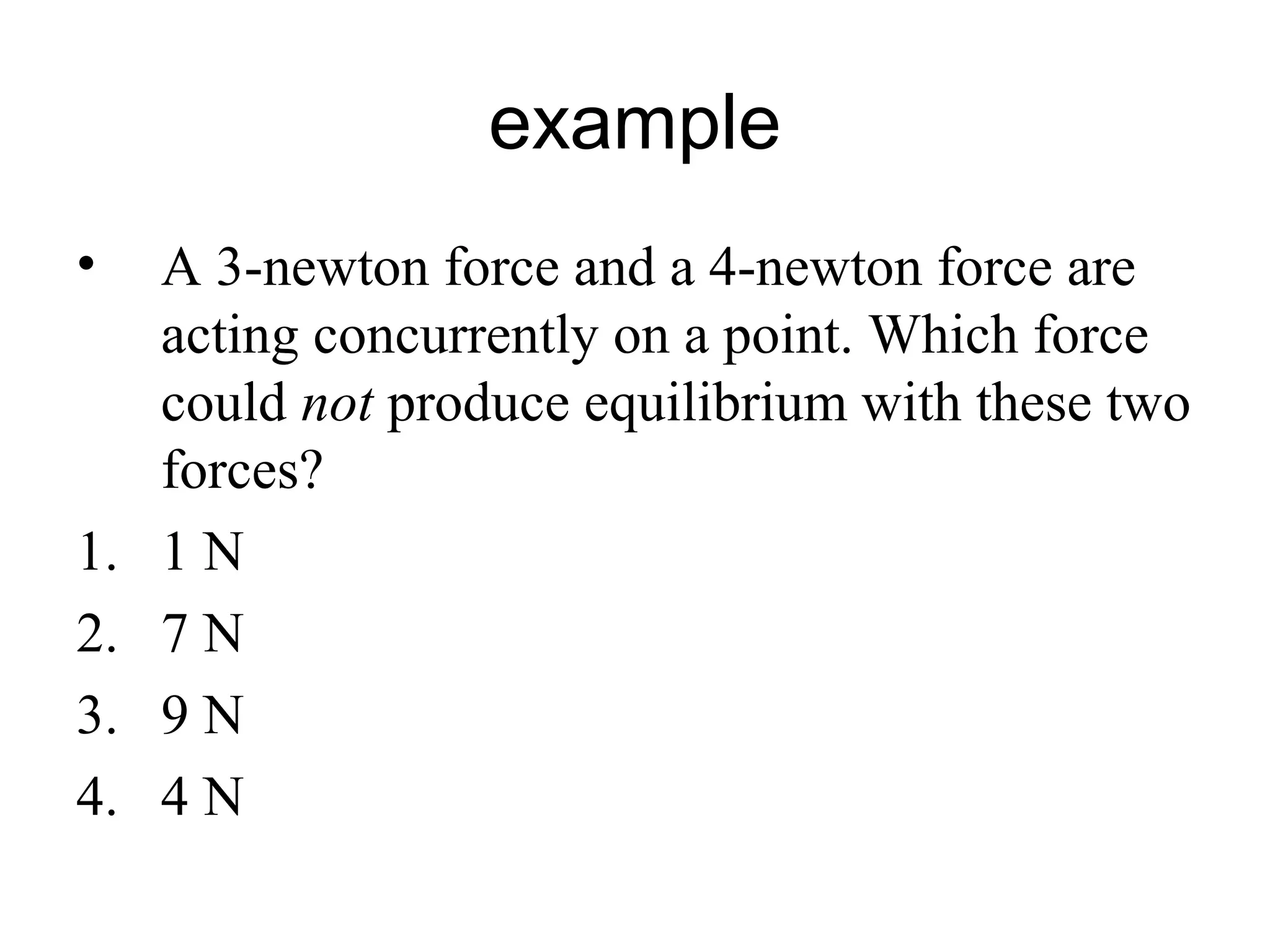 example
• A 3-newton force and a 4-newton force are
acting concurrently on a point. Which force
could not produce equilibrium with these two
forces?
1. 1 N
2. 7 N
3. 9 N
4. 4 N
 