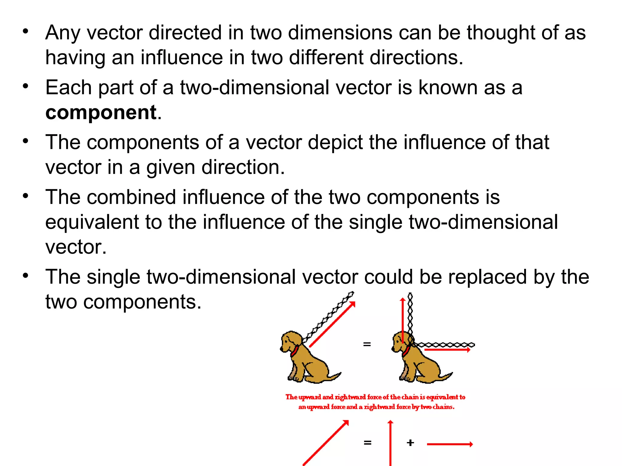 • Any vector directed in two dimensions can be thought of as
having an influence in two different directions.
• Each part of a two-dimensional vector is known as a
component.
• The components of a vector depict the influence of that
vector in a given direction.
• The combined influence of the two components is
equivalent to the influence of the single two-dimensional
vector.
• The single two-dimensional vector could be replaced by the
two components.
 