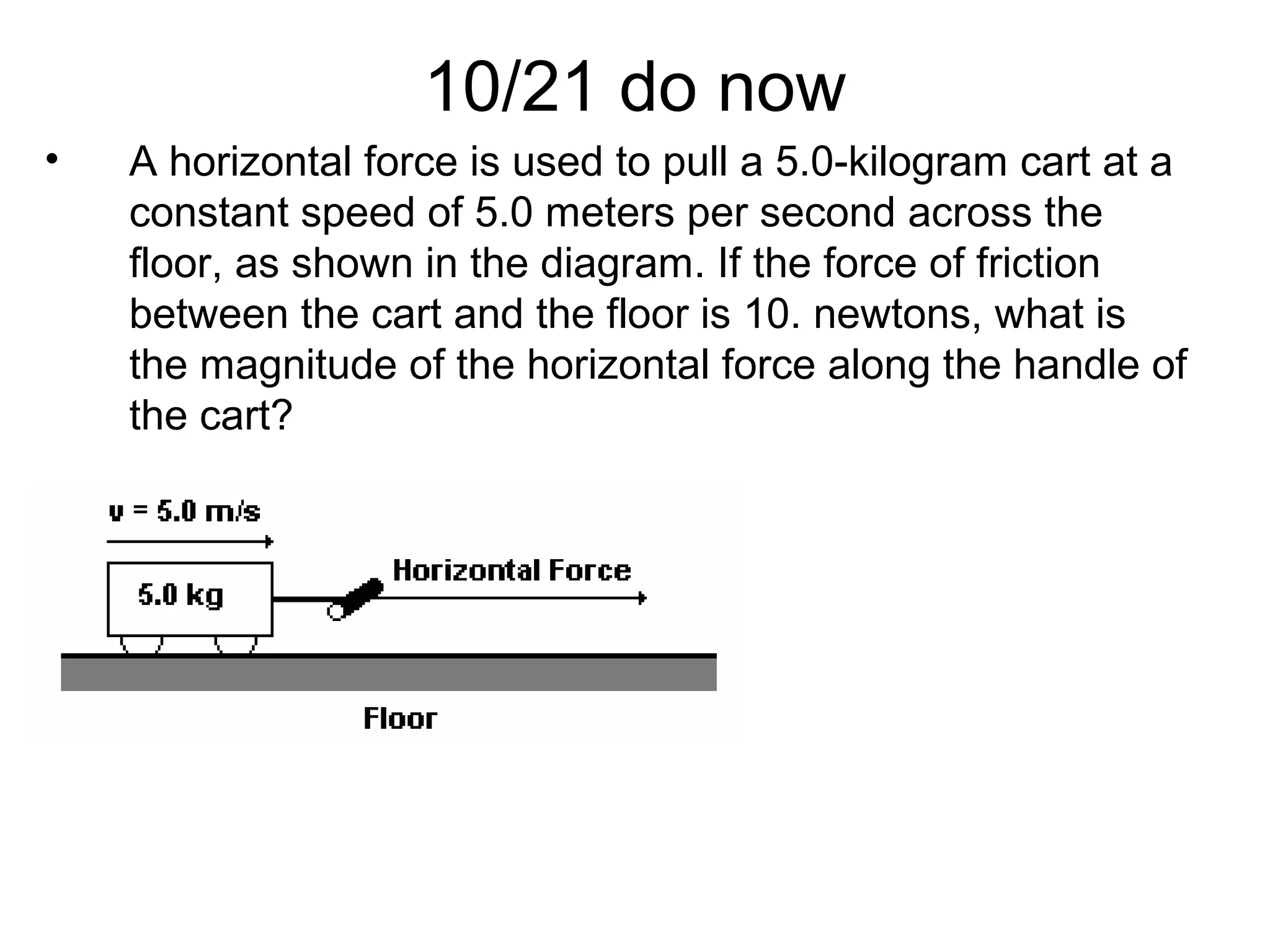 10/21 do now
• A horizontal force is used to pull a 5.0-kilogram cart at a
constant speed of 5.0 meters per second across the
floor, as shown in the diagram. If the force of friction
between the cart and the floor is 10. newtons, what is
the magnitude of the horizontal force along the handle of
the cart?
 